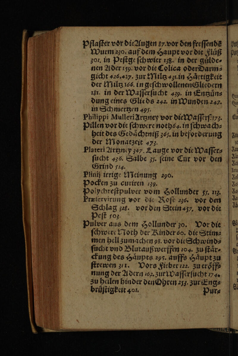 Pflaſter vor die Augen 87.vor den freffende Wurm 230, auf dem Haupt vor die Flüß 302, in Peſtge fchwoter 138. in der guͤlde⸗ nen Ader 159. vor die Colica oderdarm⸗ gicht 426.227. zur Miltz ⸗31. in Haͤrtigkeit der Miltz 166. in geſchwollenen Gliedern 181. in der Waſſerſucht 439. in Entzuͤn⸗ Dung eines Glieds 242, in Wunden 247. in Schmerzen 495. Philippi MulleriArgney vor die Waſſerſe⸗. Pillen vor die ſchwere noths⸗. in ſchwach⸗ beit des Gedaͤchtniß 365. in beforderung der Monatzeit 473. Plateri Artzney 337. Lauge vor die Waſſer⸗ ſucht 436. Salbe 35. feine Cor vor den Grind sı4. Plinij irrige Meinung 290. Pocken zu curiren 139. Polychreſtpulver vom Hollunder 5. nz Pretervirung wor die Rofe 236. vor den Schlag zes. vorden Steinszr, vor die Peſt so3: Pulver aus dem Aollunder 30. Vor die ſchwere Noth der Rinder so. die Stim⸗ men bellzumschen 98. vor dk Schwinds ſucht vnd Blutaußwerffen 104. zu ffär- ckung des Haͤupts 295. auffs Haͤupt zu ſtrewen zu1. Vors Fieber ie. zu eroͤff⸗ nung der Adern 202. zur Waſſerſucht 774« zu heilen binder Den Ohren 253. 3ur Eng⸗ bruͤſtigkeit 401. Pur⸗