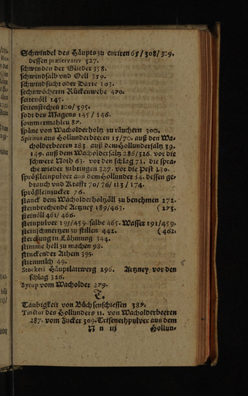 Schwindel des Haͤupts zů curiren 65/ 308/379» deſſen præſervativ 327. ſchwinden der Glieder 358. ſchwindſalb vnd Oell 359. ſchwind ſucht oder Darte 103. . fechswöcherin Ruͤckenwehe 470. feitenöll 145. feitenftechen 100/ 395« ſodt des Magens 145 / 146. ſommermahleu 87. fpäne von Wacholderholtz zu räuchertt 300. Spiritus aus Hollunderbeeren 15/70. auf den Wa⸗ cholderbeeren 233. suß demHollunderſaltz 39. 149: auß dem Weaholderfslg 286/326. vor die Schwere Noth 63. vorden ſchlag 71. die fprar che.wieder zubringen 327. vor Die Peft 130. fprößleinpulver sus dem Aollunder 54. deffen ger brauch vnd Krafft 70/ 76/ 113 / 174. fprößleinsuder 76. fiand dem Wacholderholtzoͤll zu benchmen 272. fieinbrechende Artzney 189/463. (273. ſteinoͤll 461/ 466. fieinpulver 195/45 9. falbe 465. Waſſer 191/45 9- ſteinſchmertzen zu flillen 442. ( 462: ſterckung in Laͤhmung 344, ſtimme hell zu machen 93. ſtinckender Athem 39 ſtirnmilch 49. Stoeckeri Haͤuptlattwerg 296. Artzney vor den ſchlag 326, | Syiup vom Wacholder 279.