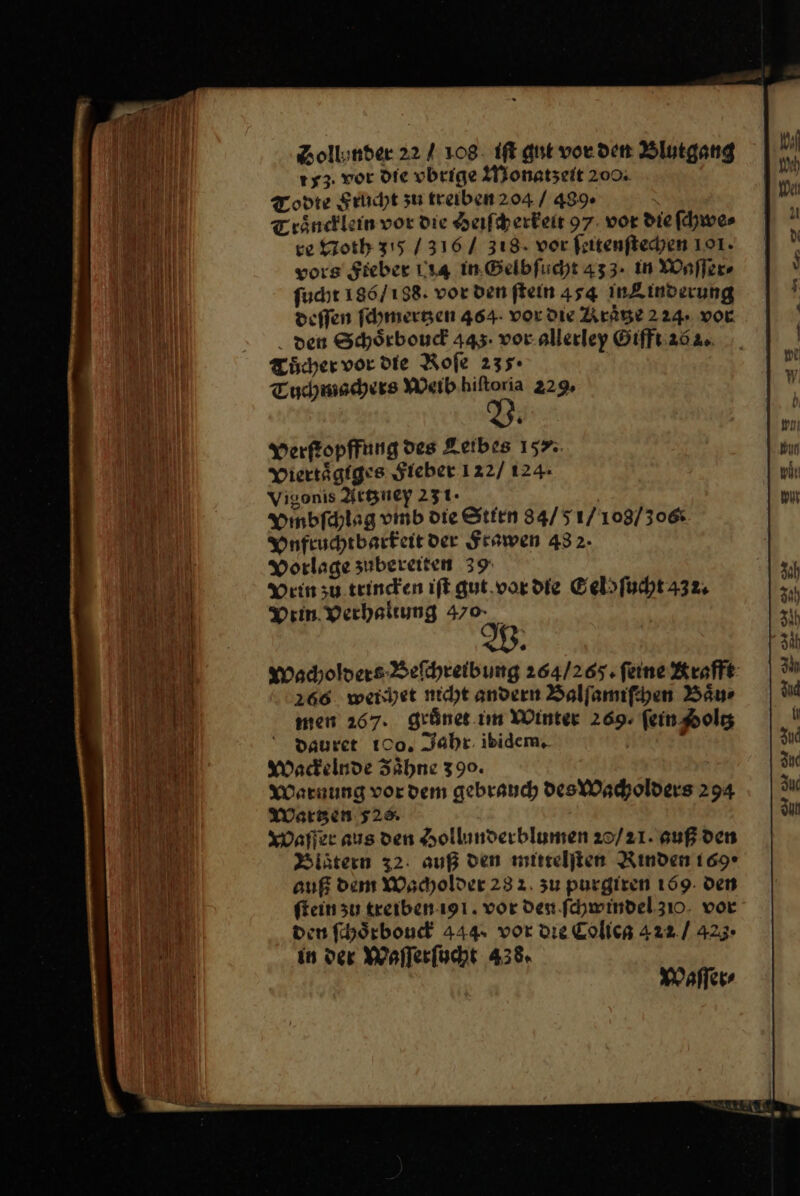 Zollinder 22 / 108. it gut vor den Blutgang 153. vor die vbrige Monatzeit 2004 Todte Frucht zu treiben 204 / 489 Traͤncklein vor die Heiſcherkeit 97. vor die ſchwe⸗ ce Noth 315 / 316 / 318. vor feitenftechen 191. vors Sieber 114 in Gelbſucht 433. in Waſſer⸗ ſucht 186/ 188. vor den ſtein 454 inZinderung deſſen ſchmertzen 464- vor die Kraͤtze 224. vor den Schoͤrbouck 445: vor allerley Gifft 26 2. Tuͤcher vor Die Roſe 235. Tuchmachers Weib hiſtoria 229, Verſtopffung des Leibes 157%. Diertägfges Fieber 122/ 124: Vigonis Artzney 251. Ymbfdlag vmb die Stirn 84/5 1/103/30&amp; Vnfruchtbarkeit der Seawen 432. Vorlage zubereiten 39 Dein zu. trincken iſt gut.vordie Eelsfucht 432, Drin verhaliung 470 Wacholders Befhreibung 264/265. feine Krafft 266. werjet nicht andern Balſamiſchen Baur men 267. grünes im Winter 269. fein Aolg Dauret 100, Jahr. ibidem, x Wackelnde Zähne 390. Warnung vordem gebrauch des Wacholders 294 MWergen 52% Waſſer aus den Hollunderblumen 20/21. auß den Blaͤtern 32: auß den mittelſten Rınden 169* auf dem Wacholder 232. zu purgiren 159: den fein su treiben iy . vor Den fchwindel 310. vor den ſchoͤrbouck 444. vor die Colica 422. / 425- in der Waſſerſucht 438. Waſſer⸗