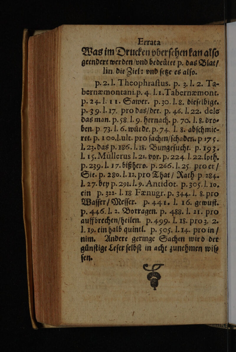 geendert werden /ond bedeüter p. das Blat / lin. die Ziels vnd ſetze es alfo. ' p- 24. 1-11. Sawer. p.30.1.8. diefelbige. p-39-1.17. pro das / der. p. 46. 1.22. dele das man. p. 58.1.9. hernach. p. 70, J. 8. dro⸗ ret. p. 100.l.ult. pro fachen/fchoden.p 175. 1. 23.das p. 186. 1.18. Bungefucht. p. 193. p- 239.1. 17. bißhero. pP. 266. 1.25. proer/ Sie. p. 280.1.12. pro That / Rath p.284. 1.27.bey p. 291: 1.9. Antidot. p.305.1.10, ein p. 322- 1.18. Fznugr.p. 344.1. 8.pro p. 446.1. 2. Borragen. p. 488. 1. 21. pro auffbrechen/heilen. pP.499. 1. 18. pro 3. 2. .. 1.19.ein halb quintl. p. 505. 1.14. pro in / nim. Andere geringe Sachen wird der günftige Leſer felbft in ache zunehmen wiſ⸗ fen. | ur ?