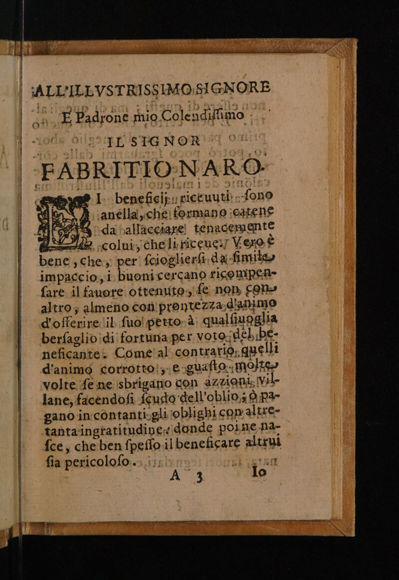 ALL'ILLVSTRISSIMO.SIGNORE | o E Padrone rio Colendiffimo - ARL SPE NONITT O) | -FABRITIO:NARO byg® I. beneficip: siceuuti) - fono SPASI, ‘anélla che: formano catene LET da ballacciare! tenacemente A a colui, cheliticeuc:y Vero È bene, che; per fcioglierfi dai fimile» impaccio yi buonicercano rico mpene fare il fauore ottenuto, fe non cene altro; almeno coniprontezza, d'animo d'offerire:lil fuo! petto à qualfiuoglia berfaglividi fortuna per voto-deh be- neficantei Come'al contrario, gue li d'animo corrorto!z1e-guato Molto volte fe ne isbriganio con azzionis vil lane, ficendofi feudo dell’oblio,; è. PI gano incòntanti»gli ‘oblighi con altre- tanta ingtatitudipex;donde poimne ha- fce, cheben fpeffo ilbeneficare altrui fia pericolofo... i;, da a A_3 To