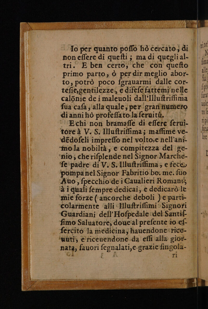 To per quanto poffo hò cercato; di non effere di quefti ; ma di quegli al- tri. E ben certo; che con quefto primo parto, ò per dir meglio abor- to, potrò poco fgrauarmi dalle cor- tefie,gentilezze, e difefe fattemi'nelle calonie de i maleuoli dall’Illuftriffima fua cafa ;/alla quale, per :grari tiumeto diannihò profeffato.la feruitù. K ‘‘’‘Echi non bramaffe di effere ferui- tore à V. S. Illuftriffima; maffime ve- ‘deédofeli impreffo nel volto;e nell’ani- ‘mola nobiltà, e compitezza del ge- ‘nio; che rifplende nel Signor Marche- ‘fe‘padre di V. S.Illuftriffima; e fece Auo, fpecchio:de i Caualieri Romani5 ‘è i quali fempre dedicai, e dedicarò.le mie forze (ancorche deboli ) e parti- colarmente ‘alli «HluftriffimiSignofi Guardiani dell’Hofpedale del Santif- fimo Saluatore; doue'al prefente t0 ef fercito la medicina; hauendonesrice- ‘uùti; e'ficenendone-da effi alla gior- nata, fauori fegnalati,e-grazie fingola- 2, Ei ri