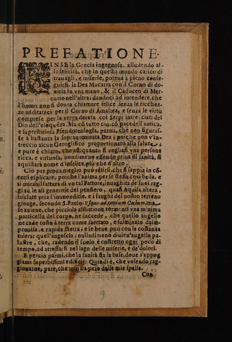 1A La.felicità, chein quefto mondo carico di e» itranagli e miferie, poteua è pieno cenfe- A Oa guirfi, la Dea Macaria conil Corno di do- è, micia in vna mano ,,&amp; il Caduceo di Mer- cesso io eurionell’altra; dandoci.ad intendere,che | d’homo ponfi douea chiamare felice {enza lé ricchez- ze additateci: peril Corno di Amaltea. e fenza le virtù | comprefe per la; verga dorata coi Serpi intrecciati del Dio dell’elequéza.Ma co tutto cio, cò pacedell'antica, e fuperftitiofa Pfendoteologia, parmi, che nén figural. fe è baftanza la fopranaminata.Dea s.poiche non v’in- treccio alcun Geroglifico proportionato.alla falute ; e pure è chiaro che'aftiquanto fi vogliafi yna perfona | ricca, e virtuofa, nendimene effendo priua di fanità, | aquiftarà nome d'infelice più:che d'altro .: | Ciò perprogameglio puòsétirfi.che fi fappia in c&amp;- | cettiefplicare; poiche l'anima. perfe Itefia.cosi bella, e si mirabilfattura di vn tal Fattore;inuaghita de'fuoi rag- «Lisù leali. generofe del penfiero.,, quafi Aquila altera , | ilafgiare pria l’immonditie, ei fanghi del noftro terreno .gionge, fecondo 3.Paolai7.Sque-adseniam Calum;man | -feauiene, che picciola afflivtione. tormenti vna minima | .pacticella del.corpe, ne fuccede »..che quello, augello necade tolto a terra come faettato , c:fulminato daim- ‘| prouifase rapida fhetta; e {e bene,puòoconla coftanza | tolerar quell’angofcia ; nulladimeno diuten’augello p2- luftre , che, radendo il fuolo.è coftretto ogni poco di | tempe,adattuffarfi nel lago.delle miferie, e de'dolori. \onE:percio parmi,che la fanità fiala bafe,doue s'appog giano faperbiffimi edificij: Quindiè, che volendo,fag- \agiomarne, pare,che:ngh fiapefo dalle mie palle, TIE E SR e gi i