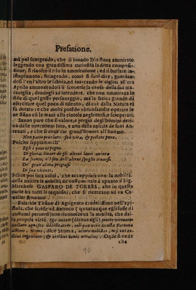 I Prefatione, | mi poi fcorgendoy che «il biondo Dioftawa ammirato | Jeggendo con grandiffima curiofità ladétta compofi». | tione; fi rinolto il rifo in'ammiratione j edilbsitlare ine, iftupimento ; ftringendo; come fi fuol dire ; fuardane | dofi l'vnl’altro:lelabbia;ed inarcando le ciglia; all'ora | Apollo ammonendoli li fcowerfela-caufa-della.fua ma- | rauîglia , dandogli adintendere, che:nonammiraua lo |:ftile di quel goffo perfonaggio; mala fatica grande.di \efercitare quel'poco di talento: ‘dicut dalla Natura ei | fù dotato;e che molti potédo virtuofaméte operate fe \-ne tano cò lemani alla cintola meghittofi;e fcioperati. |:«‘Sanno pure che.ilvalore,e pregio degl'homini deri+ fuadalle operationi foro, e mon dalla-nafcita de fuoi Ap» itenati s.e che fideve'dar grand’Hionore all'huomo. Nov parve praclaro ‘fed vita) &amp; peltore puro. Re fappiamo,ch' 2h g Egli è powers pegno. I Oto Di gloria;-bauerde gle alirut lavi caninte Da fronte) e' Lfen dell'aleruifpoglie ornarfi. De' gran'alma prigiaft (Elo dita, io: Di (ua virtute, vOTD eius ‘ {Felice poi farà coliti , che accoppiaàràcon.la nobiltà. della nafcitata nobiltà de’-coftumai:tale.è apunto il Sig. \Marchefe GASPARO? DE: TORRES; che in queîta [parte ha tuttii regwifi Rualier Romano!) 0.sia: e