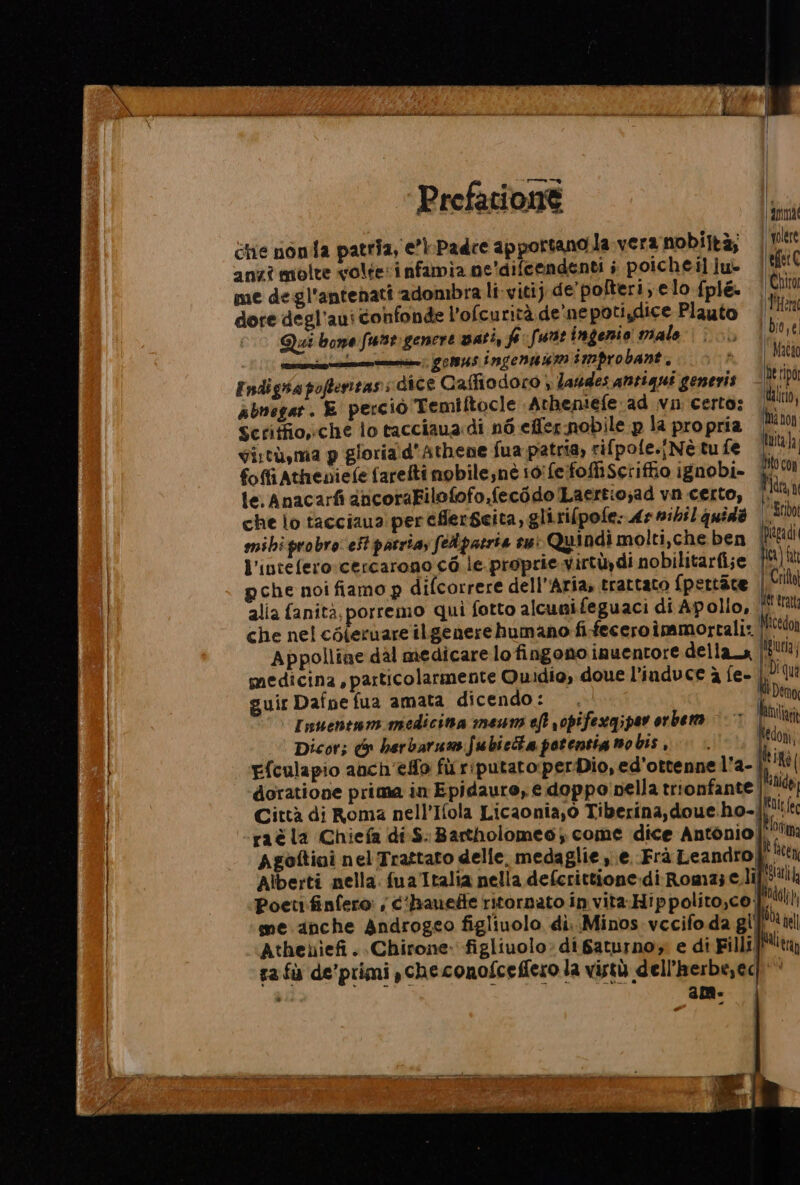 Ge nonda patria, e’\-Padce apportano.la vera nobiltà, volre anzî molte volteinfamia ne'difcendenti ; poicheiliu- | cet € me degl'antenati adombra li-viti) de'pofteri,elo fpl&amp; Tarta dore degl’aui confonde l’ofcurità de ne potiydice Plauto Her Qui bone fune genere vati, fi funt ingenio malo i bio,e | pe i gomus ingengumimprobant, Matia Endigsa poftenitass dice Caffiodoro } laudes antiqui generis poni Abnegar. E perciò Temiftocle Atheniefe ad vin certo: i); Scritfio»che lo tacciaua:di né effer nobile p la pro pria ite ia Si:tù,ma p gloria:d'Athene fua patria, rifpole.{Nè tu fe foffiAtheniefe farefti nobilesnè i0'feifofiscriffio ignobi- | HO con le.Anacarfi aicoraFilofofo,fecédo Laertio;ad vn certo, | Tin che lo tacciaua: pereflerSeita, glirifpofe: dr nihil quida | “ribo mihiprobro:eSt patria; feApatria su: Quindi molti,che ben pidgadi l'intefero:cercarono c6 le. proprie virtùydi nobilitarfi;e por) ft pche noi fiamo p difcorrere dell'Aria, trattato {pettàte Pali alia fanità, porremo qui fotto alcunifeguaci di Apollo, FOO erat che nel céferuare ilgenere humano fi-feceroimmortali: Micedon Appolliae dal medicare lo fingono inuentore della_a |!8!1; medicina, particolarmente Quidio, doue l’induce à fe- i qua guir Dafne fua amata dicendo: Lomo Inuentom medicina mesuni eft r0pifexgipar orbem ©‘ iI Dicor; c&amp; herbarumfubieta potentig nobis, +. Mn NIRO Efculapio anch'efo furriputato:perDio, ed'ottenne l'a- doratione prima in Epidauro, e doppo pella trionfante |! Città di Roma nell’Ifola Licaonia,o Tiberina, doue.ho-| RI fec raè la Chiefa di.S. Bartholomeo, come dice Antonio! “Dtm Agoftiai nel Trattato delle. medaglie ye. Frà Leandro È cen Alberti nella. fua Italia nella defcrittione:di Roma; e.li Mia Poetifinfero: , c‘banefie ritornato in vita-Hippolito,co. deli me anche Androgeo figliuolo di. Minos.vecifo da gifdi il Atheuiefi . Chirone: figliuolo: di Saturno e di Filli Milita ra fù de’primi ,checonofceffero la vistù dell'herbe,ed'* ” am- |