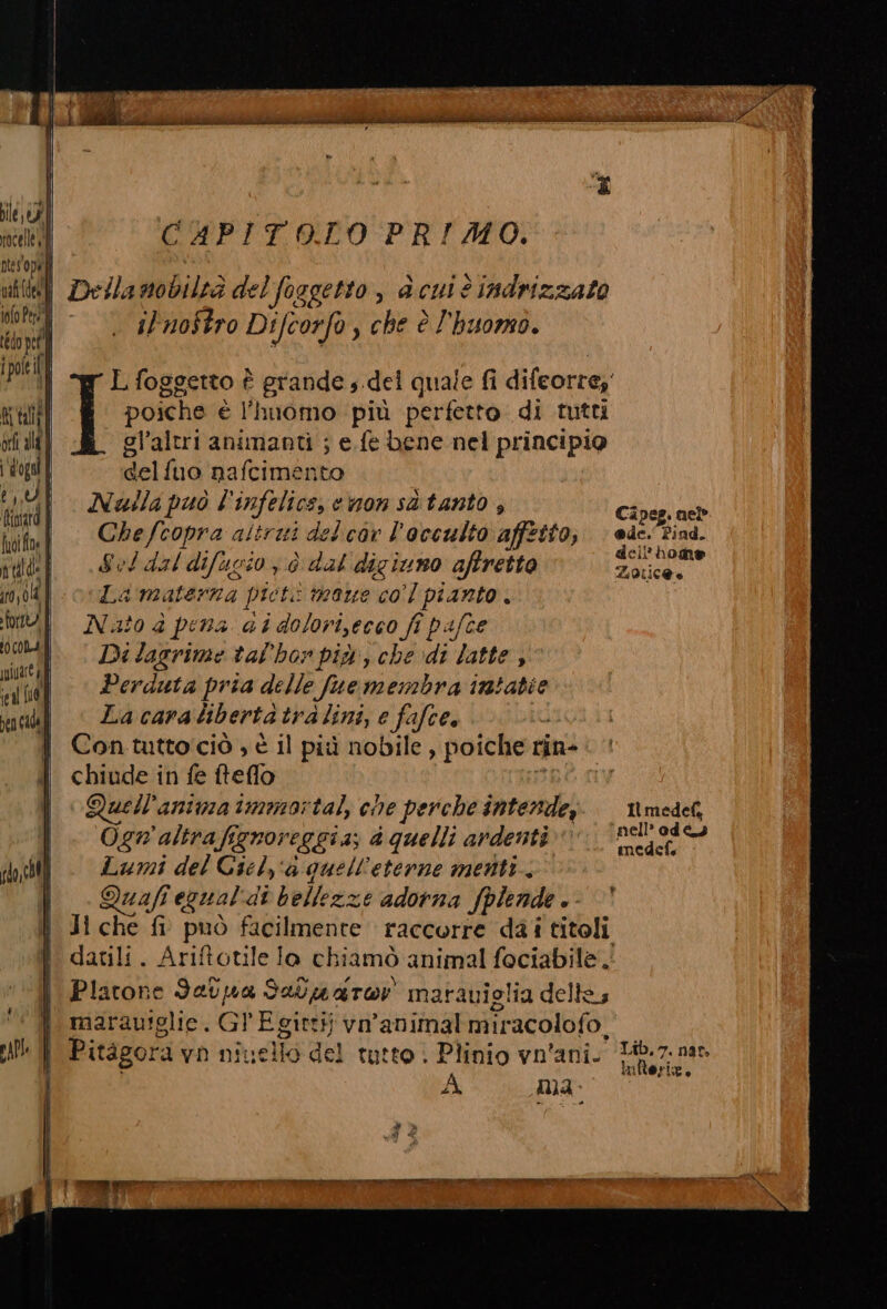 CAPITOLO -PRIALO: son si Della nobiltà del foggetto , è cui è indrizzato notti -— © ‘sZr70Sfro Difcorfo , che è l'huomo. L foggetto î rate s.del quale fi difeorre;' poiche è l'huomo più perfetto di tutti gl’altri animanti ; e fe bene nel principio delfuo nafcimento Nuila può l' infelics, cmonsitanto ; Cipeg. neb Chefcopra altrui delcor l'occulto affetto, eso Pind. eli?4 Sel dal difusio ; è dal digiuno aftretto ng 5 La materna picti maue col pianto. Nato è pena ai dolori,ecco fi pafce ‘nell’ 0d ts medef. Ogn'altrafignoreggia; d quelli ardenti Lumi del Ciel, aquell'eterne menti. Quafi egual'di bellezze adorna fpiende.- | Ji che fi può facilmente raccorre dai titoli datili. Ariftotile lo chiamò animal fociabile. i | Platone Setpa Saluaror marauiglia delle; marau!glie. GPE gitti vn’animal miracolofo. | Pitagora vn nivello del tutto: Plinio vn'ani. ‘1iR.7. ner A man