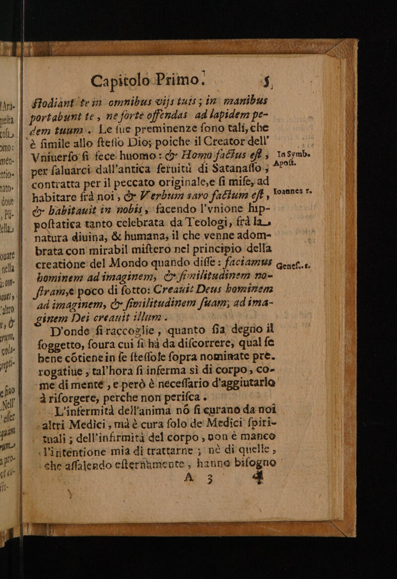 gftro 14 dj TILL gola: ppli p fo Nell flo a pio. gh ql” Capitolo Primo. $ i Sodiantitein omnibus vijs tais; in. manibus per faluarci dall'antica fetuiti di Satanaffo ; 49° contratta per il peccato originale,e fi mifey ad habitare frà noi, e Herb saro faltum eft , do babitauit in nobis, facendo l’vnione hip- poftatica tanto celebrata da Teologi, frà la, natura diuina, &amp; humana; il che venne adom- brata con mirabil miftero nel principio della hominen: ad'imaginem, &amp;fnilitudinem no- frame poco di fotto: Creazit Deus haminem adimaginem, © fimilitudinem fuam;, adima- irzem Dei creanit lume . D'onde'firaccoglie, quanto fia degno il foggetto, foura cui fi hà da difcorrere, qual fe bene cotienein fe ftefofe fopra nominate pre. rogatiue , tal’hora fi inferma sì di corpo, co- me di menté , e però è neceffario d'aggiutarlo à riforgere, perche non perifca . L'infermità dell'anima nò fi.curano da noi altri Medici ; mà è cura folo de' Medici fpiri- tuali ; dell’infirmità del corpo , non è manco l’intentione mia di trattarne ; nè di quelle, che affalendo eternamente , hanno bifogno di ‘3 d