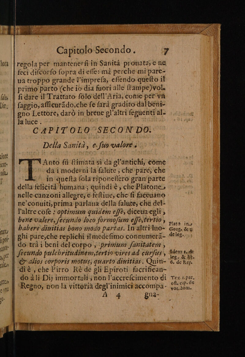 Capitolo Secondo. hora | regola per mantenerfi in Sanità pronata; e ne eci difcorfo fopra di effe: mà perche mi pare- | ua troppo grande l'imprefa, eflendo:quefto il | primo parto (che io dia fuori alle [tampe)vol, lu || fidare il Trattato folo dell'Aria, come pet'va Dit: | faggio, afficurido,che fe farà gradito dal'bèni- | | gno Lettore, darò in breue gl’altri feguenti al. | Jaluce. è | CAPITOLO SECON DO. Della Sanità, e.fuo valore, Anto fù fimata sì da gl’antichi, come | da ‘i moderni la falute ; che pare; che I in quefta fola riponefiero gran'parte della felicità humana.; quindi è ; che Platone, | nelle-canzoni allegre; e feftiue, che fi fatcuano | ne’conuiti,prima parlana della falutes che del- | l'altre cofe : optimam quidem effe, dicewvaegli , | bene valere, fecundo loco formofum effe,tertio , habere dinitias bono modo partas. In altriluo- ( ghi pare,che replichi ilmedefimo connumera- » | do trà i beni del'corpo ; primum: fanitatens ; | fecundo pulchritudinem,tertiovires ad carfis, | &amp; alios corporis motus; quarto dinitias. Quin- | diè, che Pirro Rè de sli Epiroti facrifican= | do ali Di) immortali; non l’accrefcimento di tto i ii TE REL im | Regno, nonla vittetia degl'inimici accompa- VUE } o | À 4 gn3- | TEA TAI IN TTI ANTE» = rm Plato inv Gore. è deles, Tdem r..ide leg. &amp; dit.