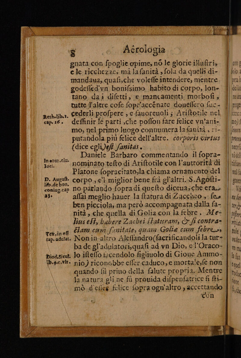 RI .. Aerologia gnata con fpoglie opime, nò le glorie illaftri, cle ricchezze; ma lafanità , fola da quelli di- mandaua, quafi,che voleffe intendere, mentre godefled'vn bonifsimo habito di corpo, lon- tano dai difetti, e mancamenti motbofi; tutte l'altre cofe fopr'accénate doneflero fuc- perhetiba. GEderli profpere ; e-fauoreuoli ; Ariftotile nel cap.16. deffinir Ie parti ,che poflon fare felice vn’ani- mo, nel primo luogo connumera lafanizà , ri- putandola più felice dell’altre. corporis virtas (dice egli)ef? fanitas. . Daniele Barbaro commentando il fopra- In eom.til. : è . . : st yoge Toei, nominato tefto di Ariftotile con l’auttorità di Platone fopracitato;la chiama ornamento del D. Ausu: corpo e’ miglior bene frà gl'altri, S.Agofti- coniug.can No-parlando fopradi quefto diceua;che era 33» affai meglio-hauer la ftatura di Zuccheo » fe ben picciola; ma però. accompagnata dalla fa- nità , che quella di Golia con la febre. AM e- lius eSt, babere Zachei Staturam, fl contra- ves.inog PAM cun funitate, quasn Golia cun febress biodisicut. lo iteffo facendolo figliuolo di Gioue Ammo- la natura gli ne fù prouida difpenfatrice fi ftt mò d'eles felice fopra ogn'altro , accettando ì ‘Con | | Î] prox [icere: limo} i famen | rosea | necel \'nidel tidian | ml | gene | Vi | occhio |tend | fofen | ripa nale Veder mm ph fi quel odu None | Î |