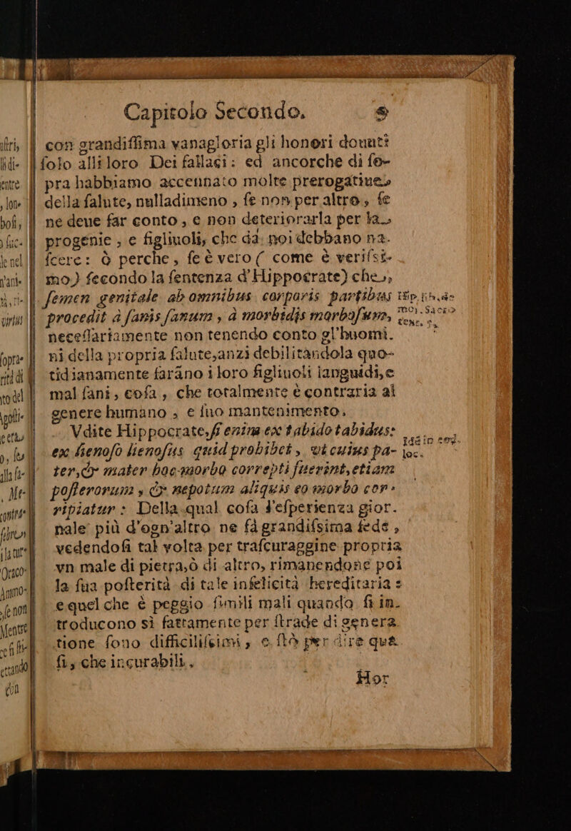 (1 4 \lt#93) Capitolo Secondo, DI con grandiflima vanagloria gli honeri dounti entre. |{Î s Jone | bofi; (Î pra habbiamo accennato molte prerogatine» della falute, nulladimeno ; fe non peraltro, fe ne deue far conto , e non deteriorarla per la, progenie ; e figliuoli, che da: noidebbano n2. fcere: è perche, fe è vero( come è verifsi. mo.) fecondo la fentenza d'Ilppocerate) che, neceflariamente non tenendo conto gl'huomi. ni della propria falute,anzi debilitandola quo- tidianamente farano i loro figliuoli ianguidi,e mal fani, cofa, che totalmente è contraria al genere humano ; € fuo mantenimento, Vdite Hippocrate,ff enima ea tabidotabidws: ex Sienofo lienofius quidprobibet, vicuins pa- Du CA ter,dr mater bocqnorbo correpti fuerint, etiam pofferonunas È» nepotun aliquis eo morbo con ripiatur: Della.qual cofa Fefperienza gior. nale più d’ogn’altro ne fà grandifsima fede , vedendofi tal volta per trafcuraggine propria vn male di pietra;ò di altro, rimanendone poi la fua pofterità di tale infelicità bereditaria : equelche è peggio fiunili mali quando fi in. troducono sì fattamente per itrade di senera. tione fono difficilifeimi , c.ftà per dire qua fi, che incurabili., | | Hor POR STIA Eh RR