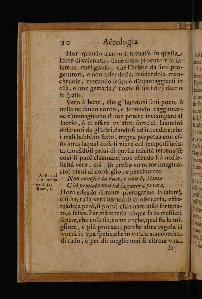 Arift. nel {bo poema cant. 37. ftanz, 2. 10 Aérologia Hor quando alcuno fi trouafle in quefta forte di calamità, deue anco procurare la fa- lute in quel grado, chel’hebbe da fuoi pro- genitori, c non offenderla, rendendola man- cheuole ; cercando fefipuò d'auantaggiarfi in effa, e non gettarla (| come fi fuo]dir) dietro le fpalle. Vero-è bene , che gl’huomini fani poco, ò nulla ne fanno conto; e fentendo raggionar- ne s'immaginano dinon pòtere inciampare al laccio , ò di effere vn’altra forte di huomini differenti da gl’altri,dandofi ad intendere,che i mali habbino fatto , tregua perpetua con ef- fo.loro,laqual cofa li viene col rempodifuela. ta,trouîidofi priui di quella felicità terrena({e così fi puol chiamare, non effendo frà noi fe- licità vera , mà più prefto vn nome imagina&gt; rio) pieni di cordoglio, e pentimento Non conofce la pace, e non la Stima C bi prowato non hà laguerra prima, Hora eflendo di tante prerogative la falute!, chi baurà la vera normadi conferuarla, effet- tuidola però,fi potrà chiamare affai fortuna- to,e felice.Permaitenerla doque fa di meftieri fapere,che.cofa fiascome anche; qual fiala mi. gliore, e più prouata; perche altra regola ci vorrà in vna fpetie,che in vn'altrasancorche, Gi rado, ò per dir meglio mai fi ritroui don n - (dinità | ione (tr La | tone | l'opera Il 4 | attlone fell ‘Vanno; nità, e | ti nell ! Di one fetta de quella ta,qua] | ocrat | hebito, n merti(o [Mo ell lell'op {quell nell'et,