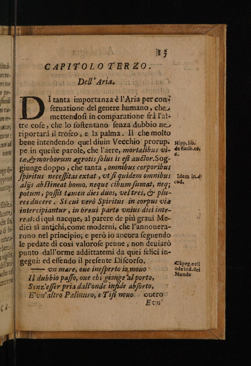 itedi. | priniz= (Î 08 ) per= | fre | 0 UA» me È LE) CAPITOLO TERZO. Dell’ Aria. I tanta importanza è l'Aria per con: feruatione del genere humano , che, mettendofi incomparatione frà l'al+ ARbar, | pare? pun sd “paorte | ord GI*1 prora | ntao* Valla, ì files pinéreol] che fia Î pdl for i patutàe]i pere» ll SILA 189%, gellannte oh present) tre cofe; che lo foftentano fenza dubbio ne, riportarà il trofeo; e la palma. Il che molto bene intendendo quel diuin Vecchio prorup. pe in quefte parole, che l’aere, mz0rtalibas vi- giunge doppo ; che tanta , 0727505 corporibus fpiritus neceffitasextat, vt.fi quidem omnibus als abStineat boma, neque cibumfumat, neg; resducere. Sicui verò Spiritus in corpus vie reat:diquì nacque; al parere de più graui Me- rono nel principio; e però io ancora feguendo Quero: Eva ar tn RSA I EI A DALE FORI pr» Idem ind cod. Capeg.nell odeind.del Monde
