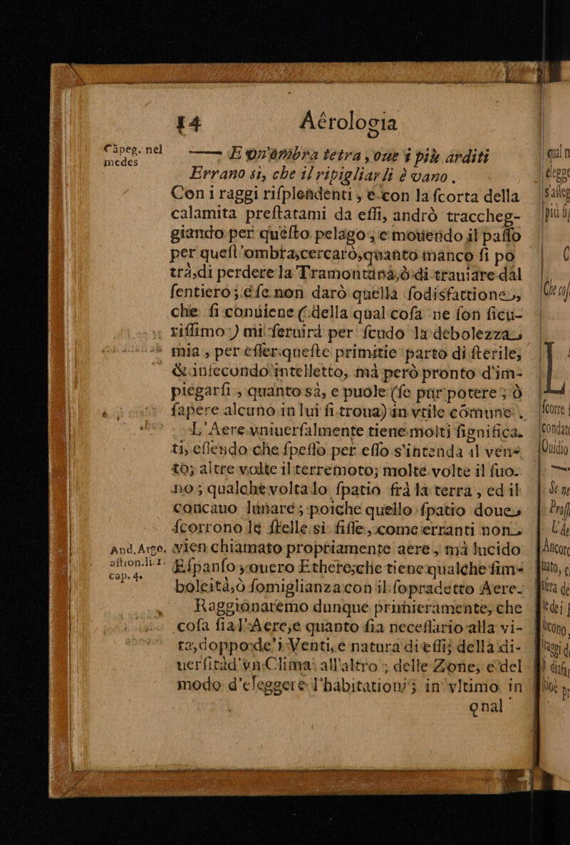 —— (E on'ambra tetra y one i più arditi Errano si, che il ripigliarli è vano. Coni raggi rifplefdenti , e-con la fcorta della calamita preftatami da effi, andrò traccheg- giando per quélto: pelago se motierido il paffo per quefl'ombtascercarò, quanto manco fi po tra.di perdere la Tramontinà,b:di.traniare dal fentiero ;‘efe.non darò quella fodisfattione, che fi contiene (della qual:cofa ne fon ficu- riffimo:) mi feruirà per feudo ndebolezzau And, Argo, aftron.li I. cap. de Ginfecundo*mtelletto, mà però pronto d'im- piegarfi ; quanto sà, e puole: (fe pur'potere dò L'Aere.wniuerfalmente tienemolti fignifica. ti, cflendo che fpeflo per efflo s'intenda il vens t0; altre volte il:terremoto; molte. volte il fuo. no; qualche voltalo fpatio frà la terra , edil concano lunare; poiche quello {patio doue, fcorrono le ftelle:sì file, comeierranti noni wien chiamato proptiamente aere , mà lucido Eipanfoouero Ethete;clie tiene qualche fim» boleità;ò fomiglianza:coniil:(opradetto Aere. Raggionaremo dunque primieramente, che «cofa fiak'Aere,e quanto fia neceflarioalla vi- ta, dopporde’»:Venti,e natura dieflij della di- uerfitàd’va;Climai all'altro; delle:Zone; edel modo d’elesgere l'habitationi 3 in'‘vitimo in qual | {corte | ‘(condatt \Ouidio dei. Ldene tn ILA f Ancor lato, € Piera di JU; ] Ucong, | Rea | I dia