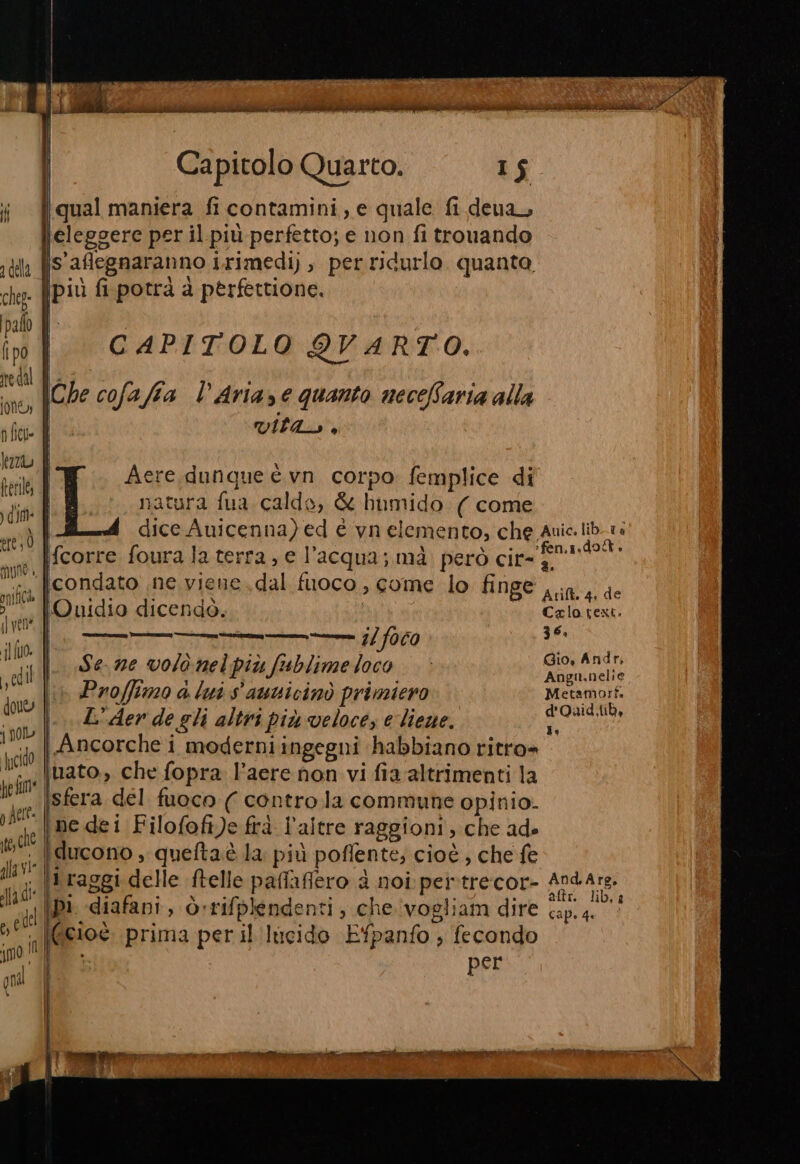 della cheg- palo fipo ne dal Jon n fici» baz ferile, dim Al) Ò mune i, gii fl vene jl 0. ly cd | douey j nol fucido he fim* ) felt TA che | alla vie Capitolo Quarto. 15 iqual maniera fi contamini, e quale fi deua, leleggere per il più perfetto; e non fi trovando is'aflegnaranno irimedi), perridurlo quanta. ipiù fi potrà à pèrfettione. pen CAPITOLO QVARTO. Che cofafia l’Aria,e quanto necefBaria alla Vila, ® Aere dunque è vn corpo femplice di natura fua calde, &amp; humido ( come dice Auicenna) ed è vn elemento, che Auic.lib.1: fcorre foura la terra, e l’acqua; mà. però cima Prot condato ne viene dal fuoco, come lo finge IQuidio dicendò. Ent Erto fe 36, |. Sezze volo nelpiùfublimeloco ion gode dig &amp; lui $'auticinò primieno REG. d'QOuid ib, L° Aer de gli altri più veloce, e lieve. ri i Ancorche i moderniingegni habbiano ritro= iuato., che fopra l’aere non vi fia'altrimenti la sfera del fuoco ( contro.la commune opinio. ne dei Filofoft)e frà l'altre raggioni, che ade =&gt; SIRIA ZATI | Evan. hi ip1 diafani, òrrifplendenti, che vogliam dire cap. 4 ; CI sede | IL (cioè. prima peril lucido Efpanfo ; fecondo gr Aree TL ra