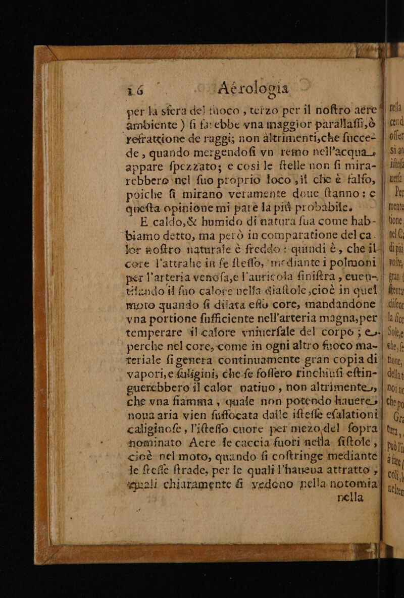 “LI Agrolocia Lc per la sfera del filoco , telzo per il noftro aére fl ‘ambiente ) fi farebbe vna maggior parallafii,ò f ei refrattione de raggi; non altrimenti,che fucce- 4 oflet de, quando mergendofi vn remo nell'acqua 4 Sid Ual appare fpezzato; e così le ftelle non fi mira- 4 il rebbero nel fuo proprio loco il clie È falfo, || uil i A | poiche fi mirano veramente doue ftanno: e | la quetta opinione mi parè la più probabile. | mente E caldo, &amp; humido di natura fua come hab- 4) tone ‘biamo detto, ma però in comparatione del ca. | IG: lor noftro naturale è freddo : quindi è, che il- di più care l’attrahe in fe fteffo, mediante 1 polmoni | Wok, per l'arteria venofa,e l'auricola finiftra, euen=.;| ta tiindo i fuo calore nelfa diatole ;cioè in quel | fkm moro quando fi dilata efiu core, mandandone | vna portione fufficiente nell'arteria magna,per | lin temperare sl calore vninerfale del corpo ; e.-| So perche nelcore, come in ogni altro fuoco ma- | ile, | teriale figenera continuamente gran copia di | tim ! vapori, e fuligini; che:fe foflero rinchiufi eftin- | del | guercebbero il caler natiuo , non altrimentevs | noiy | che vna fiamma , quale non potendo hauere3.| cp ! nova aria vien fisfocata dalle iftefle efalationi | di | caliginofe , l’iteffo cuore per mezo del fopra | ha, nominato Aere fe caccia fuoti nella. fiftole , | Dot; | I Ta cc &gt; &gt; &gt; Pe, cioè nelmoto, quindo fi coftringe mediante if le Melle frade, per le quali l’haueva attratto 3 squali chiaramente i vedeno nella notomial It nella ÙI EEA A e e ne e O inn