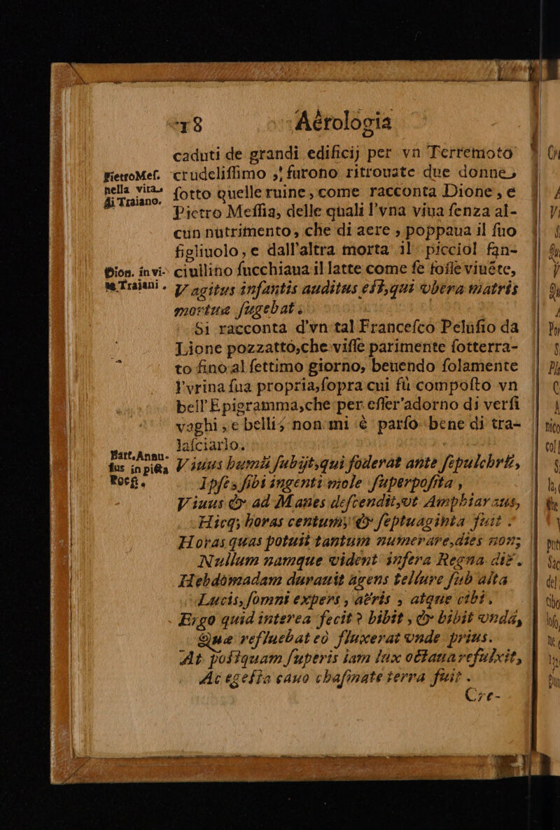 # À ai e ” caduti de grandi edifici; per vn Terremoto È (N FietroMef. “crudeliffimo ,' furono ritrovate due donne, ai tutine. fotto quelleruine, come racconta Dione, e | / Pietro Meflia, delle quali l'vna viva fenza al- | Vi cun nutrimento, che di aere ; poppaua il fuo |) | figliuolo ; e dall'altra morta’ 1l picciol fan- | Sy Dion. invi» ciuilino fucchiaua il latte come fé fofleviuete, | } Re Trajani . V agitus infantis auditas eft,qui vbera matris | 07 mortua fugebat 1 Si racconta d’vn'tal Francefco Pelufio da (| }y Lione pozzatto,che-vifle parimente fotterra- || j to fino al fettimo giorno, beuendo folamente || 7} l'vrina fua propria,fopra cni fil compofto vn || ( bell’Epioramma,che per efler'adorno diverfi || | | 20! vaghi; e belli; non.mi «è ‘parfo ‘bene di tra= (|! nin | Mu lafciarlo. LEE PEA lol fas inpi@a V 4013 bamti fubijtsqui foderat ante fepulebri, || 3 Pocfi, Ipfes fibi ingenti miele fuperpofita , lb Viuus o ad M amnes defcendit,vt Amphiaraus, i Gh ! Hicq; horas centum&amp; feptuaginta fuit » 14 Horasquas potuit tantum numerare,dies 203 || Mm Nullum namque vident infera Recna dif. | sx | Hebdomadam duranit agens telture fub'alta \ ui | Lucis,fomnt expers, atris , atque cibi, i cio Ergo quidinterea fecit? bibit, &amp; bibit vrda, | hh | Que reffacbateò fluxerat vade prius. | IO | At poftquam fuperis iam lux ottanarefulxit, | n | Ac egeffa cauo chafinate terra fait. | IT 4 €-