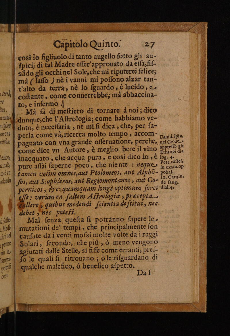 Li ti orta, i dd j lat. AUS vipfar ICI [edico, zinaloy toe va solando cor Capitolo Quinto. 27 fpicij di tal Madre effer’appromato da efla,fif- sido gli occhi nel Sole,che mi riputerei felice; t'alto da terra, nè lo fguardo s è lucido , e, coftante, come conuerrebbe; mà abbaccina- to, e infermo .j ‘ Mi fl di meftiero di tornare à noi; dico dunque;che l'Aftrologia; come habbiamo ve- duto, è neceffaria , ne mi fi dica ; che, per fa- perla come và, ricerca molto tempo , accom- de offeruatione, perche, inacquato , che acqua pura, e così dico io , è effe: verùmea faltem Aftrologie , pracepta_. fu Ilereg quibus medendi fsientia de ftitat, nec debet “nec potest. Mal fenza queta fi potranno fapere le, mutationi de’ tempi, che principalmente fon caufate da i venti mofsi molte volte da i raggi Solari, fecondo,.che più:,.ò meno vengono agiutati dalle Stelle, sì file come erranti, prei- {ole qualifi ritrouano ; dò lerifguardano di qualche malefico, ò benefico afpetto. Dal Dauid.Spia. nel Giout- appreffo gli Ethiopi dia log. 4» Petr.caftele in exalli.0p obal.. . o. CarulBs de fang. dial.4a