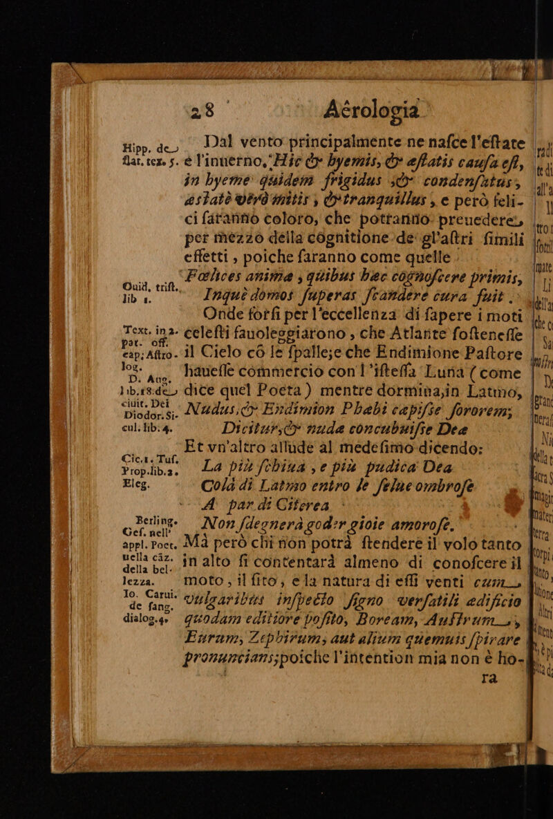 COREOBA TA ‘i pit ii rt MARR DT De Mii pie ml it i Mg dii Bs iii nm i 28 Acérologia Hipp. deo. Dal vento principalmente ne nafce l'eftare flat. tex. s. è l'inierno, ‘Mie o byemis, &amp; affatis caufa cft, in byeme: quidem frigidus sd condenfutus, estatè Verd mitis ) otrangquillus , e però feli- ci fatannò coloro, che potrantio: preuedere, per inezzo della cognitione-de'gl'altri fimili effetti , poiche faranno come quelle bi (0 atlices anime ; quibus haec cosmofiere primis, lib. —’—’Irguedoros fuperas fcandere cura fuit. Onde fotfi per l'eccellenza di fapere i moti | Text. ina- celefti fanoleggiarono , che Atlante foenefe | pata il Cielo cò le fpalle;e che Endimione Paftore , 108- uo, hauelle commercio con l’ifteffa Luria (come | 1ib.ig:de dite quel Poeta ) mentre dormina,in Latmo, lata ‘Diodor.si. N#dus;dy Erndimion Phabi capifse fororem; lie cul. tib: 4. Dicitursìv nuda concubuifie Dee V; qll II AA Et vn'altro allude al medefimo. dicendo: na cdr La più fchina , e più pudica Dea Eleg. Cola di Latnso entro Je felne ombrofe A par di Ciferea Berling. rà 2 010i i Gef. nell’ Non fd na neràgod #4 sin amorofe p letta appi. Poet. Ma però chi non potrà ftendere il volo tanto di: uella caz. in alto fi contentarà almeno ‘di conofcere il 4! della bel- fitto lezza. “Moto; il fito, ela natura di effi venti cri | lì Io. Carui. 7 bio “if ili adilcia BR de fan, VOMgAribi infpetto figno verfatili edificio Mt dialog.4 Quodam editiore pofito, Boream, Auftrum_., ki. Enrum, Zepbirum, aut alivm quemuis [pirare &amp; » pronancians;poiche l'intention mia non è ho-&amp;' VII | MED ra | a ) I | | REI i e e EER TTT i PI anne — p