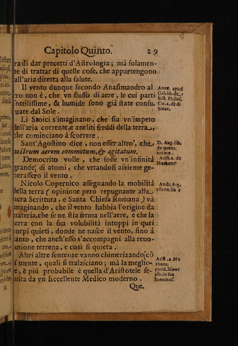 Capitolo Quifto. leltate uao \te-di trattar di quelle cofe, che appartengono fatus, to kl» ni pe oe 4 ag hit, Philofs Imi lortiliffime; &amp; humide fono già tate confu: Cica.dedi È nat, tene Sant’Agoftino dice &gt; non effer altro’, che, D. Aug.lib, 'altott lo fFrum aerem commotum, ty agitatum. eg ‘om | Democrito ‘volle, che fofle vn'infinità 3 Se nda Lit erandej di atomi; che vrtandofi afsieme ge- mm eraffero il vento - Nicolo Copernico aflegnando la mobilità Andr.Ars. 0 [lella terra ( opinione però repugnante alla ffonlib 2 lacra Scrittura; e Santa Chiefa Romana ) và ; ®|maginando , che il vento habbiaVorigine da nateria,che fe ne. ftia ferma nell’aere, e chela ‘Jerra' con la:fua volubilità intoppi in quei. oto Forpi quieti, donde ne nafce il vento, fino a rel Fanto , che anch’effo s'accompagni alla reuo- ii» iutione terrena, e così fi quieta. lift}. Ateri altre fentenze vanno chimerizandojcS va m-{&amp; mente , quali fi tralafciano; mà la meglio» theor, i fitte, è più probabile è quella d'Ariftotele fe- Guic.Qient x 4 4 alb.in fua nelteimita da vn Eccellente Medico moderno . Eueumaf ra | Que.