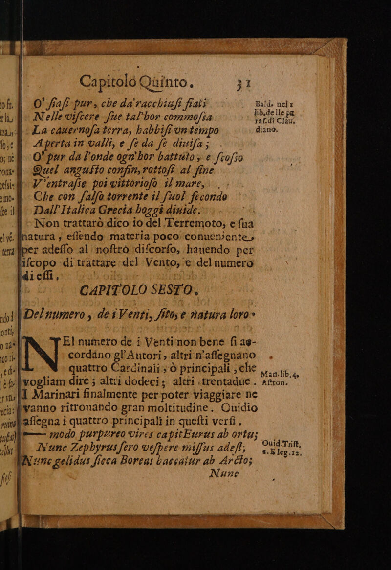 Iotti ei ii; cc iti SA ict Capitolo Quinto. 31 O° fiafi-pur, che da'racchiufi fiati Bald. nel Nelle Vifcere fue tal’hor commofia pps de ehe La cauernofa terra, habbifi vntempo diano. Aperta 1n valli, e fe da fe dinifa; O' pur da l’onde ogn'hor battuto, e fcofio Quel anzusto confin,rottofi al fine V'entrafse poi vittoriofo il mare, . Che con falfò torrente il fuol fecondo Dall’Italica Grecia hoggi diuide. | © Non trattarò dico io del ‘T'erremoto; efua : natura ; effendo materia pococonueniente, iper adeffo al noftrò difcorfo, hanendo pet lifcopo di trattare del Vento, e delnumero diefli, | | CAPITOLO SESTO, Elnumeto de i Ventinon'bene fi ag- cordàno gl’Autori ; altri n'affegnano Mi quattro Cardinali sò principali ,cHe tb, xwogliam dire ; altri dodeci; altri «trentadue. afron. |I Marinari finalmente per poter viaggiare ne ‘“lwanno ritrouando gran moltitudine. Quidio mf affegna i quattro principali in quefti verfi. fa) #20d0, purpureo vires capitEurus ab orta; &gt; Nunc Zephyrus fero vefpere miffus adeft, bag ola MW zne gelidus ficca Borens baccatur ab Arcto; Nune