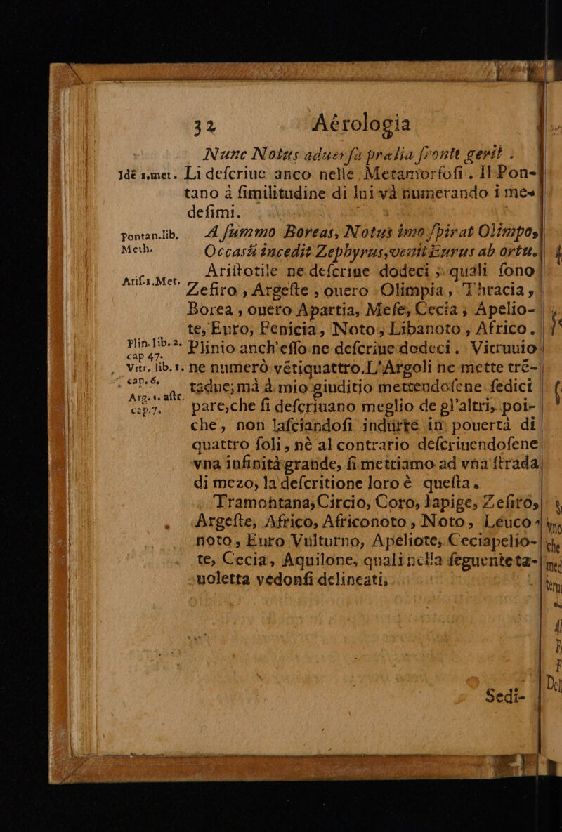 32 Aérologia Nunc Notas aduerfo pralia fronte gent? . defimi. Mel. Occasti incedit Zephyrassventi Burns ab ortu.. Ariitotile ne deferine dodeci ; quali fono] Zefiro , Argefte , ouero «Olimpia, Thracia; Borea, ouero Apartia, Mefe, Cecia ; Apelio- te Euro; Fenicia, Noto, Libanoto , Africo. Min-lib.2. Plinio anch'effo:ne defcrine dedeci . Vicruuio cap 47. Arifi.,Met.  capebo II tadue; mà è. mio giuditio mettendofene fedici con. pare,che fi defcriuano meglio de gl'altri, poi- che, non Jlafciandofi indurte in pouertà di quattro foli, nè al contrario defcrinendofene vna infinità\gratide, fimettiamo ad vna ftrada di mezo, la defcritione loro é quefta. Tramontana; Circio, Coro, lapige, Zefitos \