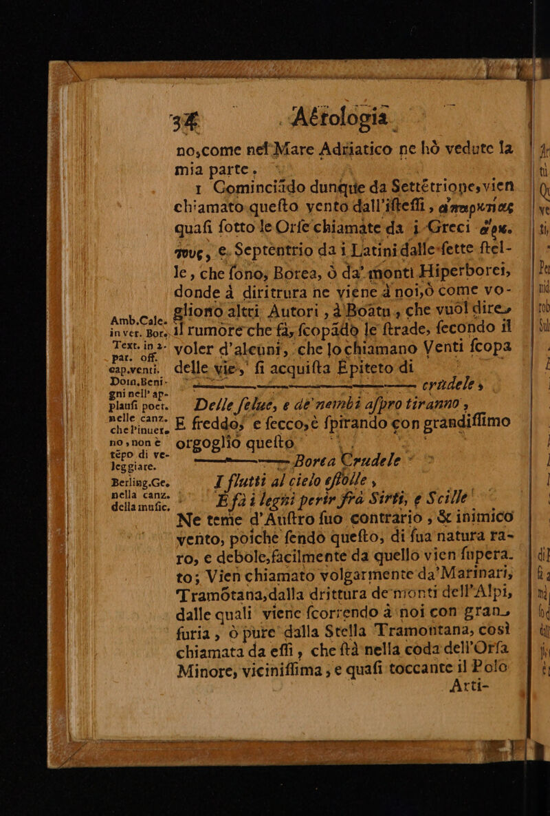 pot ci st i LÀ ie i e ARI ile ce Se DR DRM pri 3% , Aétologia noscome nef'Mare Adriatico ne hò vedute la mia parte. È 1 Gominciido dunque da Settétrionesvien chiamato.quefto yento dall’iftefli , g'rapunog quafi fotto leOrfe chiamate da i -Greci apx. govg, €. Septentrio da i Latini dalle-fette ftel- le, che fono; Borea, ò da monti Hiperborei, donde 4 diritrura ne viene d noi,ò come vo- Amb.Cale. Qliomo altri. Autori , d'Boatn, che vuol dire» inver. Bory dl rumore che fà; fcopadò le ftrade, fecondo il ti voler d’aleuni, che Jo chiamano Venti fcopa cap.venti. delle vie,’ fi acquifta E piteto di i Do:n.Beni. aa ; K.pra gni nell’ ap- i gue cogg. —osusna, i eviadele E) plaufi poet. Delle felue, e de'nembi afpro tiranno , cheinuers È freddos e feccost fpirando con grandiflimo nosnonè orgoglio quefto, | PRO tepo di ve- ; i leggiare. ——— Borea Crudele Berling.Ge. I flutti al cielo effolle $ nella cane 1° \'ES@i legni perir fra Sirtà, e Scille Ne tenîe d’Anftro fuo contrario , &amp; inimico vento, poiche fendo quefto, di fua natura ra- ro, e debole,facilmente da quello vien fupera. to; Vien chiamato volgarmente da’ Marinari, Trambtana,dalla drittura de-monti dell'Alpi, dalle quali viene fcorrendo a noi con gran, furia ; ò pure dalla Stella Tramontana, così chiamata da effi è che ftà nella coda dell'Orfa Minore; viciniflima ; e quafi toccance il Polo | Arti- e e at