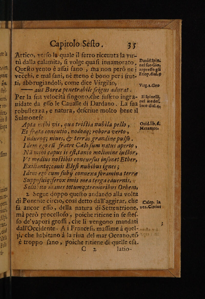 Capitolo:Sefto . 3% Artico; verfo la quale il ferro ricenutaia vir- ? nelfuo Gio, Quefto vento è affai fano, tha non però ne i appreffogli vecchi, e mal fani, né meno è bono peri frut- E Opoaa ti abbrugiandoli, come dice Virgilio, —— aut Borea penetrabile fi frigus adurat. Per la fua velocità fingono,che ‘fuffero i ingra- Ilspinelli, nel medef Virg.r.Geo £4 pia 7 sibi vis, qua triftia val ila pello , Go Fit freta concutio,; nodoag; robpra vertos SRO Indurogi niues, È terras grandine pulfo . Idem 63 ia fratre Celo fura matus aperto , Ni mibi capus is efstanio molimine luétor, Vt medius nostibis concurfus infonet Etber, Exiliantg;cauis Elyfi nubibus îgnes ; Idenrez0 cum fubi conuexa faramina terre Suppofuig;ferox imis meatergacduernis, S Lt ‘ÎLO V0IANOS totumg;tremor ibus Orbents Segue doppo quefto andando alla volta di Pant circio, così detto dall’aggirar; che calep. ià fà ancor elfo, della natura di. Séttentrione, VETTA mà però procellofo , poiche ritiene in fe ftef. dall’Occidente. Ai 1 Francefi, maffime à quel- Jis che habitano à la riva del mar Oceano;n6 &gt; è troppo fano, poiche ritiene di quelle cla. 2 latio- Mò