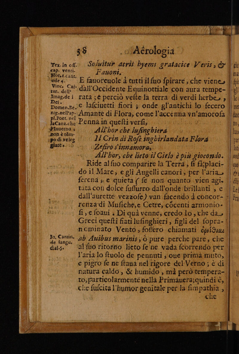 l A &gt; 3$ , olAérologia rex.in of. Se/uitu» acrit byems gratacice Veris, &amp;x | Sip vena. Fauont. Ofef.canti ‘ede4. E famorcuole 4 tuttiilfuo fpirare ,:che vieney ce all'Occidente Equinottiale con aura rempe- D © bd ® . 9 ° - Domen.pe € lafciuetti fiori 3 onde gl'antichi lo fecero nig.nell'ap-.Amante di Flora, come l'accemma vn'’amorofa »Poet. ne 20 4 i ISOansvhi Pennain quetti verfi; ginuernas All'hor che lufenghiera pon è tém- ; ; K i po di veleg Ji Crin di Rofe insbirlandata Flora giare &gt; «Zefrosinnamora; All’horsche lieto:il Cielo è più giocondo. Ride alfuo comparire la Terra, fi fa:placi- do 11 Mare; e gli Augelli canorì, per l'aria ferena ;. e quieta ( fe non quanto vien agi. tuta colì dolce fuffurro dall'onde brillanti , e renzadi Mufiché,e Cetre, cocenti armonio- fi e foaui | Di quà venne; credo lo , che da, Jo, Caruiri, ; PINE 2 de fangu ab Auibus marinis è puré perche pare; che natura caldo, &amp; humido , mà però.tempera- che ma | fan ho, lau par luti 0