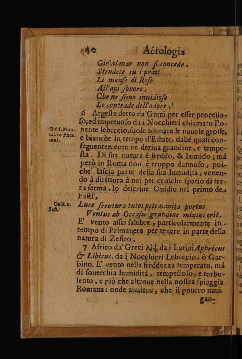 0 | Aétologia Gir'almar n9n fi.concede è Stendeie su i prati... Le menfe di Rofe All'api.fonore, Ghe ne fieno inuidiofe Le contrade dell’odore +? 6 Argefte detto da'Greci.per efler progello- fojedim petuofo da.i Nocchieri chiamato Po- mai. i Owid.t» Fa feguentemente ne deriua grandine, e tempe- fta . Di fua natura è freddo, &amp; humido ; mà però.in Roma non è troppo dannofo » poi- che .lafcia parte della fua-humidità; venen= do à dirittura à noi per.qualche fpatio di ter- ra ferma, lo. deferiue Quidio nel primo des Faff,. | Luce feeutara tutospete:smamta. portus Ventus ab Occafu grandine mixsusevrit. E' vento affai falubre.» particolarmente in. tempo di Primauera. per.tenere in parte della natura di Zefiro. ti dt 7 Africo da Greci Ai dai Latini Apbricas Cr Libicus, da i Noechieri Lebeccio, ò Gar- bino. E' vento nella freddezza temperato, mà di fouerchia humidità ;: rempeftofo; e.turbu- lento , e più che altroue nella noftra fpiaggia Romana: onde auuiene; che il pouero naui. ganz