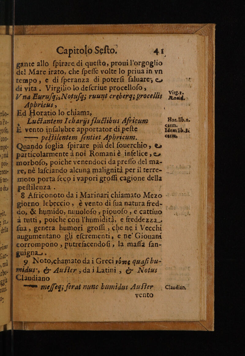 Capitolo Sefto. 41 | gante allo fpirare di quelto, proui l'orgoglio | de! Mare irato, che fpefle volte lo priua in vn | tenapo; € di fperanza di poterfì faluare, | di vita. Virgilio lo defcriue procellofo , Li Vna Burufg;, Notufa; ruust crebergi procellis nucid, | Apbricus gs Ed Horatio lo chiama, | , LuclantemIcharijs fluclibus Africum =. Bortib.n. | E vento infalubre apportator di pelte Idemlib.îi |. pesHilentem fentiet Aphricum. cori | Quando foglia fpirare più del fouerchio , e» i particolarmente à noi Romani è infelice , e, | morbofo, poiche venendoci da preflo del ma- | re, nè lafciando alcuna malignità per ilterre- © moto porta :feco i vapori grofli cagione della peftilenza . | i: 8 Africonoto dai Marinari chiamato Mezo - | giorno lebeccio ; è vento di fua natura fred- do, &amp; humido, nuuolofo » piouofo , e cattiuo | atutti, poichecon 'homidità, e freddezza. | fua, genera humori grofli, che ne i Vecchi i augumentano gli efcrementi, e ne' Giouani | corrompono , putrefacendofi , la maffa fan- | guigna,. I 9 Noto,chamatodaiGreci yorog quafi hu- midus', d- Auster ; daiLatini, do Notas | Claudiano = melfeg; ferat nunc bumidus Aufter. Claudian, vento TTT ra a Tee ri sr IA È da