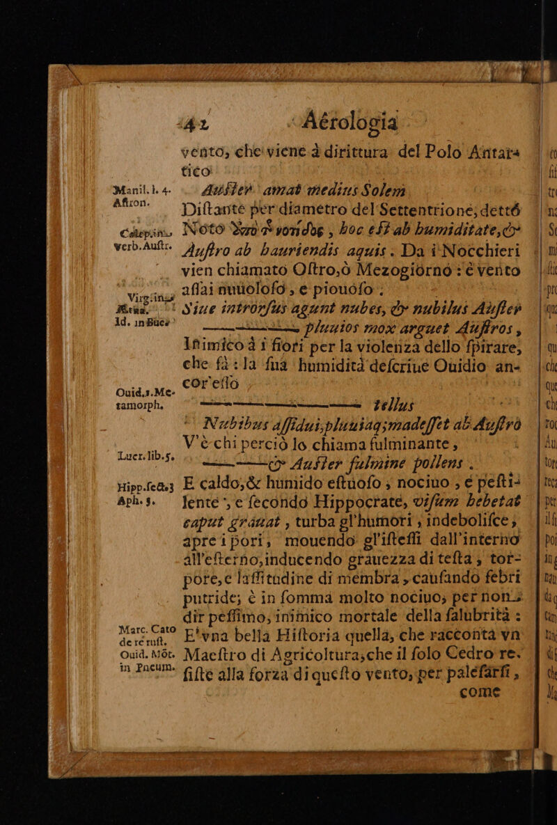 iL | N Il \ dic fiale ZI Lr pet LELLA Le LD ADRIZI i e MI Md LEI MSA AID SLM IES pr SEI mirino Mione i pic iii iii sic pi — n) A sti VO vAérologia vento, cheiviene.à dirittura: del Polo Anntata ff: ni fico | si Ch Manil.1.4. Axe anzat medins Solem tr firon. » sh » È ; ; Lo Diftante per diametro del'Settentrione; detté (n colepino Noto Yaratvondbe ; hoc eStab bumiditate,®® | $ verb.Aut= Ayfiro ab bauriendis aguis: Da î'Nocchieri | n . vien chiamato Oltro,ò Mezogiornò è vento li Vieiag 2f2i nutiolofo ; e piouofo . epr UgHinot ‘ Dà; per: : | Brad 5! Size introvfus agunt nubes, o nubilus Alffieà ‘im ld. inBlee0 © iris pluyios mox areuet Atiffros, | Ifimico à i fiori per la violenza dello fpirare, | che fa è la fua humidità'defcriue Quidio an= |ck ire TO | qu tamorph. ie oriana tellus , (Ch Nubibus affidati, pluuisgsmadefet ab Auffrò |to Lei V'è chi perciò lo chiama fulminante, ni di = Aaster fulmine pollens . to, Hipp.ca3 E caldo,&amp; huniido eftuofo ; nociuo , e pefti: [ita aph.s. Jente ‘e fecondo Hippocrate, vi/%72 bebetat |M | caput gratat , turba gl'humori ; indebolifce, {li apre i pori; mouendo gl'iftefli dall'interno | po | all'eterno,inducendo grauezza di tefta ; tot- {in MU pore,c laffitudine di membra » caufando febri {um | putride; è in fomma molto nociuo; per nons | | dir peffimo; inimico mortale della falubrità : {tn | Mare. Cato Fivna bella Hiftoria quella, che racconta va | mn | Quid. Mò Maeftro di Agricolturasche il folo Cedro re. | di Mm Enc fifte alla forza di queto vento, per palefarii, | ih come TT ene et E EEE TE DEI E E