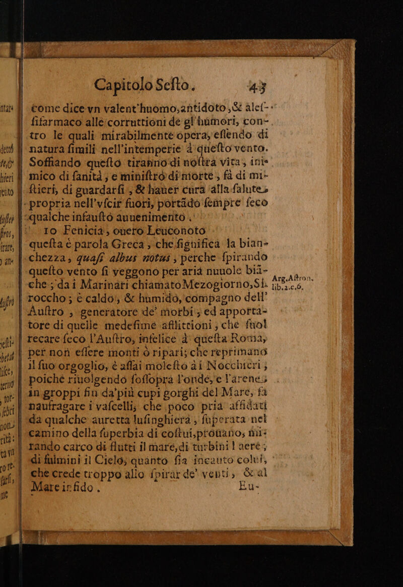hieri | (O) laftet ) alle seltt: pet terno do tav me | Capitolo Sefto. 43 fifarmaco alle:corruttioni de gl'hamori, con- tro le quali mirabilmente operay'eflendo di natura fimili nell’intemperie 2 quelto vento. Soffiando quefto tirannodi noftra vita, ini* mico di fanità ; e miniftro di motte &gt; fà di mi- ftieri, di guardarfi.,&amp; hauet cura ‘alla-falute 10 Fenicia, cuero Leuconoto quefta è parola Greca ;-che.fignifica la bian- quelto vento fi veggono per aria nuuole bii- roccho ; è caldo’, &amp; humido, compagno dell’ Aultro , generatore de' motbi, ed apporta- tore di quelle medefime aftlittioni; che fuol recare feco l’Aultro, infelice d' queta Roma, pet non eflere monti ò ripari; che repriimano il fuo orgoglio, è affai molcfto di Nocchicri ; in groppi fin da'più cupi gorghi del Mare, fi da qualche auretta lufinghierà , fuperata nel camino della fuperbia di coltui,ptotano; mi: rando carco di flutti ilmare,di turbinil aeré, Arg.Aftro îa lib.2.0.0. che crede troppo allo fpirarde' venti, Sral Mare irfido , | Eu-