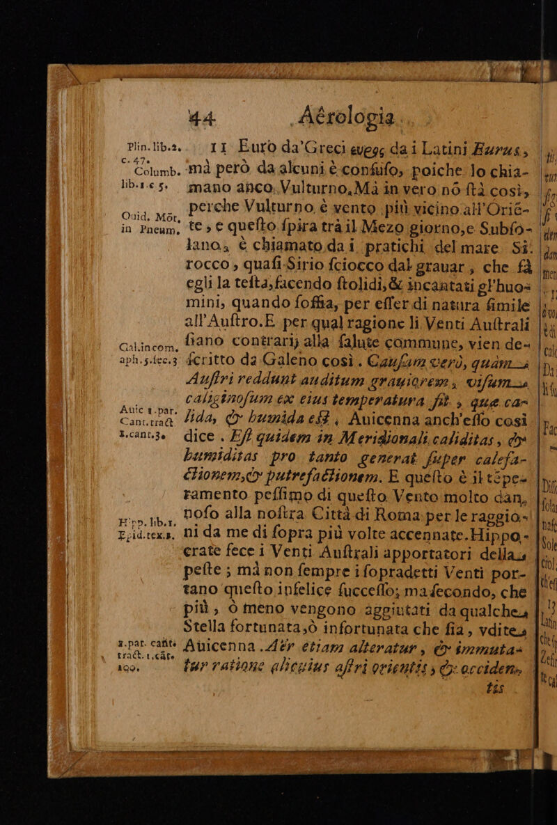 . 44. Aérologia Plin.lib.2.... 11 Euro da’Grecievegg dai Latini Ezrzs, © Golumb. mà però da alcuni è confifo, poiche lo chia- lib.1.e 5°. mano ahco; Vulturno,Mà in vero n6 ftà così, / Gli perche Vulturno è vento più vicino all'Orie- f aid, Mor, . e # : | in Pneum. te» € quelto fpira tra il Mezo giorno,e Subfo- di lana, È chiamato da i pratichi del mare Si. rocco » quafi-Sirio fciocco dal grauar; che fà | egli la tefta,facendo ftolidi,&amp; incantati gFhuos mini, quando foffia, per effer.di natura fimile | all’Auftro.E per qual ragione li Venti Auftrali | } | Calincom. ffano contrari) alla falute commune, vien de- aph.s.fee.3 £Critto da Galeno così. Caufurn verò, quama | Di Auftri reddunt auditum grayioremi vifum_s Ma | calisinofum ex eius temperatura fit. , que car | i | concshà dida, &gt; humida e, Auicenna anch'eflo così Fi | t.cannze dice . E/? quidem in Meridionali caliditas, dx ; bumsiditas pro tanto generat fuper calefa- | clionem,c putrefattionem. E quelto è it tépca Ida ramento peffimo di quelto. Vento molto dan. fa INI ,rootiba, DOO alla noftra Città di Roma.perle raggio»! |. E.id.tex.s, NI da me di fopra più volte accennate. Hippo- Iso | erate fece i Venti Auftrali apportatori della tt pefte ; ma non fempre i fopradetti Venti por- | te tano quefto infelice fucceffo; madecondo, che più, ò meno vengono aggiutati da qualchey |}5} Stella fortunata;ò infortunata che fia, vditea |. xpar. cat Aiuicenna .Aér etiam alteratur, &amp; immutas || rract.1,cAfe |. 13 00 23 O : x : | INNI 109. tar rattone alicuius affri ortentiss © occidena | tu : î tas pa