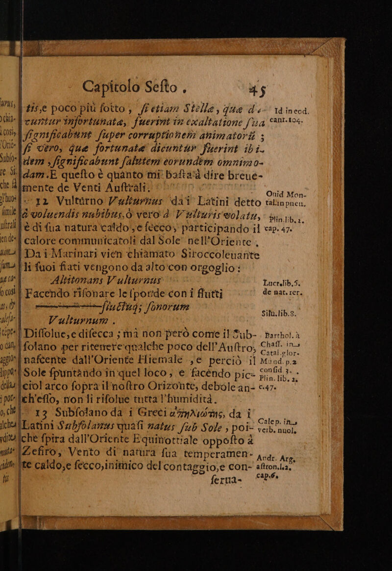 urus; È ui tis,e poco più fotto, /lettam Stelle, qua dé Id.ineod. Chi \curturnfortunate, fuerint in exaltatione fu <an0-t04. così \fignificabnte fuper corrauptionen animatorii ; Miel/ vero, que fortunate dicuntur fuerint ibi. s1bl0 l'lezza > fignificabunt falutem corundem omnira 0- (6 di idam.E quefto è quanto mi: bafta‘à dire breue- cit l#limente de Venti Auftrali. «| | 1 SMRESSITE tuo: i- 12 Vultorno Va/izrizzs dai Latini detto taliapneu. im la voluendis nubibus.ò vero è Vulturiswolata, dini iliril tè di fua natura'caldo e fècco, participando il cap. 47. ‘en des | calore communtcatoli dal Sole: nell’Oriente , uti Dai Marinari vien chiamato Siroccolenante A f tà Hi fuoi fiati vengono da alto:con orgoglio: ug ae | Altitonans Vulturnius | Lucrelib,5. 00084 | Facendo rifonare le {ponde:coni flutti de age 10n, n0| ——@—--fiuttug; fonorum Sit, lib.s. VAL Vulturnum . tip | Diffolue,e difecca ; mà non però come il S'ub- Parthol.à odi fotano per riterrerequalche poco dell'Auftro; Chit. ino gi) naftente dall'Oriente Hiemale e perciò il Mind. p.2 ipp®*|-Sole fpuntando in'quel loco ; e facendo pic» Sa della iciol arco foprà il'noftro Orizonte, debole an- 047. ipo leh'eflo, non li rifolue tntta l'humidità. oct 13 Subfolano da i GretiegyAsdas, da i ssaa lchuLatini Sabfolamas quali natus /ub Sole ; poi- a) dti ichè fpira dall'Oriente Equimrottiale oppofto &amp; mit \Zefiro, Vento di natura fua temperamen- Add jim ite caldose fecco,initnico del contaggio,e con- aftron.ba. wii)  ferna= SB