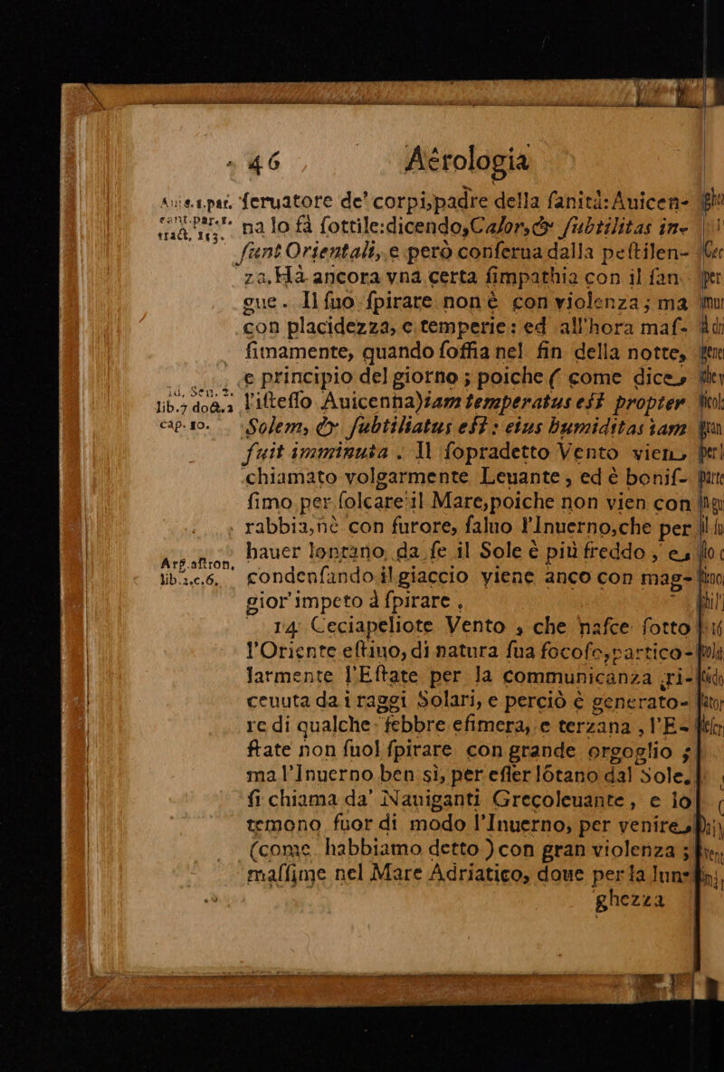 t14A, 163. cap. so. tal de inizi tirar ie piso n 4 Bit aid 46 . Aérologia ‘ na lo fà fottile: :dicendo,Calors@® /ubtilitas ine |! funt Orientali,.e però conferna dalla peltilen- (be 1a He ancora vna certa fimpathia con il fan. (fer ue. Il fuo-fpirare nonè con violenza; ma mu con placidezza, e temperie: ed all'hora maf- dd fimamente, quando foffia nel fin della notte, ft e principio del giorno ; poiche ( come dice Solem, © fubtiliatus eft » cius bumiditas sam fuit imminuta . Il fopradetto Vento vien, «chiamato volgarmente Leuante, ed è bonif- ir fimo per folcare:11 Mare,poiche non vien con lo bauer lontano, da. fe il Sole è più freddo , es. do condenfando il giaccio viene anco con mag-| Rino sior'impeto d fpirare , | Lil 114° Ceciapeliote Vento + che hafce fotto ki l'Oriente eftino, di natura fua focofe,partico- bi Jarmente l’Eftate per la communicanza (ri- fd ceuuta da i raggi Solari, e perciò è gene rato- flator re di qualche. ‘febbre efimera,;e terzana , I ES Mia ftate non fuol fpirare con grande orgoglio ; mal’Inuerno ben sì, per efler [otano dal Sole fi chiama da’ Naviganti Grecoleuante, e iol | temono fuor di modo l’Inuerno, per venire, Dai) (conae habbiamo detto ) con gran a 3 fren malfime nel Mare Adriatico, doue perta lune, ghezza