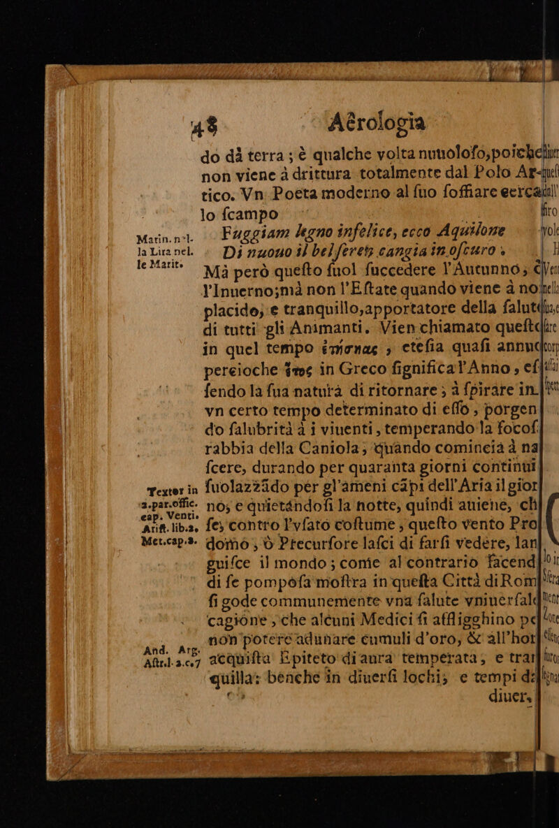 d dpi e EZRA LAME Rico i Sil BERE bilità ci dio dit MM Az P Dl. é ve dis Gn AT VIPERA TON ® 4% ‘Aèrologia do dì terra ; è qualche volta nuttolofo,poichelin non viene à drittura totalmente dal Polo Ar-qu tico. Vn-Poeta moderno al fuo foffiare eercatill lo fcampo ‘| ©’ | CE firo Marin.n-1 Faggiam degno infelice, ecco Aquilone | ol la Lira nel « Di nz0u0 dl belferetz cangia inofcuro + mi A i C) D) I : IeMari® Ma però quefto fuol fuccedere l’Autunno; CVen Y'Inuerno;mà non l’Eftate quando viene a nol: placide;:e tranquillo,apportatore della faluti: di tutti gli Animanti. Vienchiamato quette fendo la fua naturà di ritornare ; a fpirare in Ret vn certo tempo determinato di effo , porgen do falubrità à i viuenti, temperando la fotofi rabbia della Caniola; quando comineià è na fcere, durando per quaranta giorni continui, rexerin fuolazzido per gl’ameni capi dell'Aria il gior pi pg nos e quietandofi la notte, quindi aniene, ch Arift.lib.2, fe contro l'vfato coftume ; quefto vento Pro] Met.cap.:3. domo ; d Precurfore lafci di farfi vedère, lan guifce il mondo; come al'contrariò facend di fe pompofa' moftra in quelta Città diRom fi gode communemente vna falute vninerfale cagione che alcuni Medici fi affligghino pe dia non potere adunare cumuli d’oro, &amp;'all’hotf! Aftr.1.3.,7 aCQuifta Epiteto di aura temperata; e trarfun quilla: benche in diuerfi lochi; e tempi del! Cw diuers | lo Il