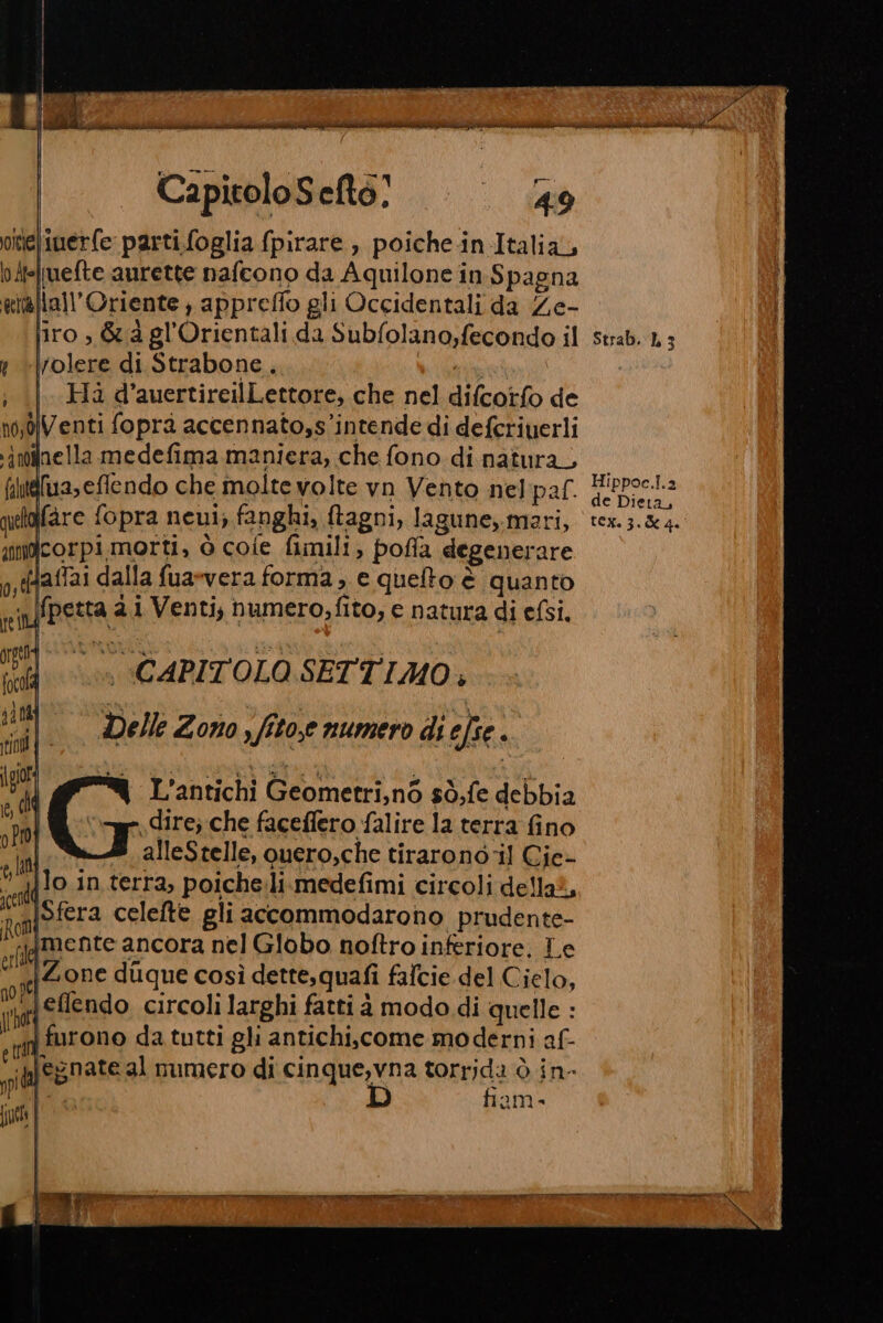 inerfe parti foglia {pirare , poiche-in Italia, Iuefte aurette nafcono da Aquilone in. Spagna \all’Oriente ; appreffo gli Occidentali da Ze- liro , &amp; à gl'Orientali da Subfolano,fecondo il rolere di Strabone, di Ha d’auertireilLettore, che nel difcorfo de fimeluaseflendo che molte volte vn Vento nelpaf. fare fopra neui; fanghi, ftagni, lagune, mari, corpimorti, ò cofe fimili, poffa degenerare laffai dalla fua*vera forma , e queto è quanto n fpetta 2.i Venti, numero; fito; e natura di efsi, i CAPITOLO SETTIMO, Delle Zono, fito,e numero di efse pe L’antichi Geometri,n6 sò,fe debbia «dire; che faceffero falire la terra fino alleStelle, quero,che tirarono ‘il Cie- {Jo in terra, poiche.li.medefimi circoli della?, amiofera celefte gli accommodarono prudente- jgmente ancora nel Globo noftro inferiore. Le ‘s|Zone dique così dette,quafi falcie del Cielo, pri eflendo circoli larghi fatti à modo di quelle : Ì ifurono da tutti gli antichi,.come moderni af- ci legnate al numero di cinque,vna torrjda ò in- RI fiam- Strab. 1 3 Hippoc.l.2 de Dieta,