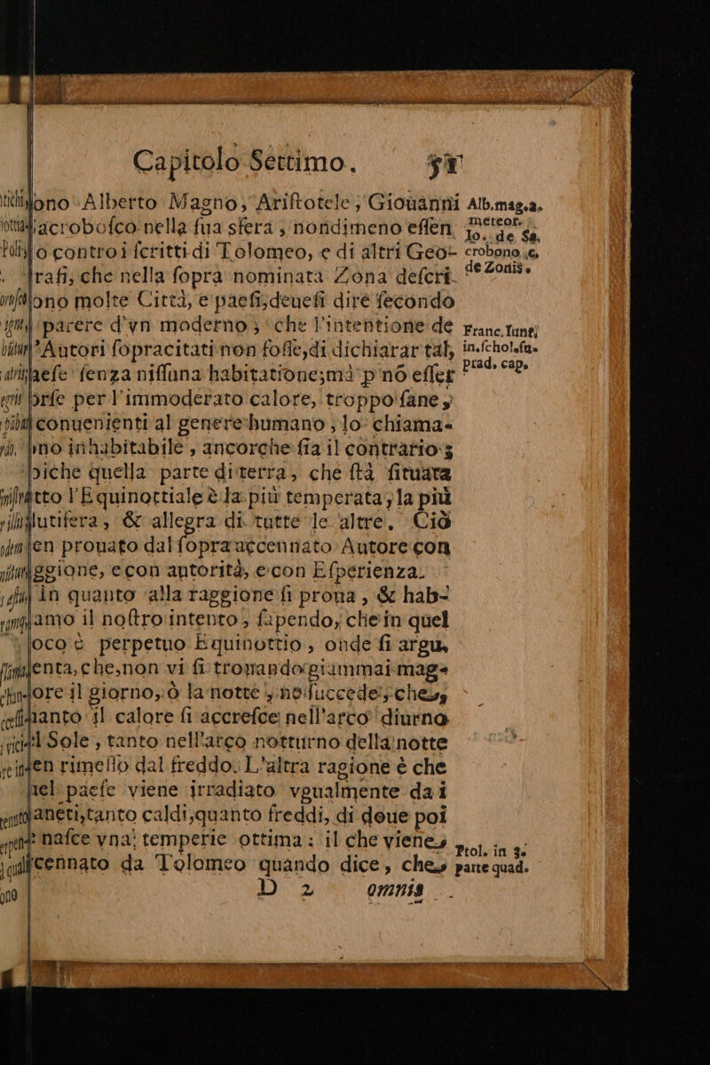 tiiblono “Alberto Magno; Ariftotele; Giouanni Alb.mag.a, ottàliacrobofco nella fua sfera , ‘nondimeno eflen, ese ss bollo controi fcrittidi Tolomeo, e di altri Geot crobono 6, ; ‘rafi; che nella fopra nominata Zona deferi. oa miftlono molte Città, € paefisdeuefi diré fecondo im parere d’yn moderno ; ‘che intentione de Frane.Tune; iitu*Autori fopracitati non fofle;di dichiarartabh io aiifaefe fenza niffana habitatione;maà ‘pino eflet PAIONO gii brfe per l’immoderato calore, troppo'fane , filati convenienti al genere:humano ; Jo- chiama- i pbno inhabitabile , ancorche.fia il contratio:3 ‘biche quella parte diterra, che ftà fituara itto l'Equinottiale è.la più temperata;la più Inglutifera, &amp;c allegra di tatte le altre, Ciò fen prouato dal riva agcennato Autore con gione, econ autorità, e:con Efperienza. in quanto ‘alla raggione fi prona , &amp; hab&lt; giamo il no&amp;tro'intento , fapendo, chein quel |ocoè perpetuo Equinottio , onde fi argu Iimienta, e he,non vi fi trowandogiammai mag* ‘pinfore sl giorno, 0 fa notte ,.noifuccede!schesy (efitianto il calore fi accrefce nell'arco’ diurna init Sole , tanto nell'arco notturno della:notte reinen rimello dal freddo. L'altra ragione è che nel: paefe ‘viene irradiato vgualmente dai int aneti,tanto caldi;quanto freddi, di deue poi pet nafce vna! temperie ottima : il che VIENEI n.01. in 3 qdlfcennato da Tolomeo quando dice, ches parte quad. 1 D 2° omnis