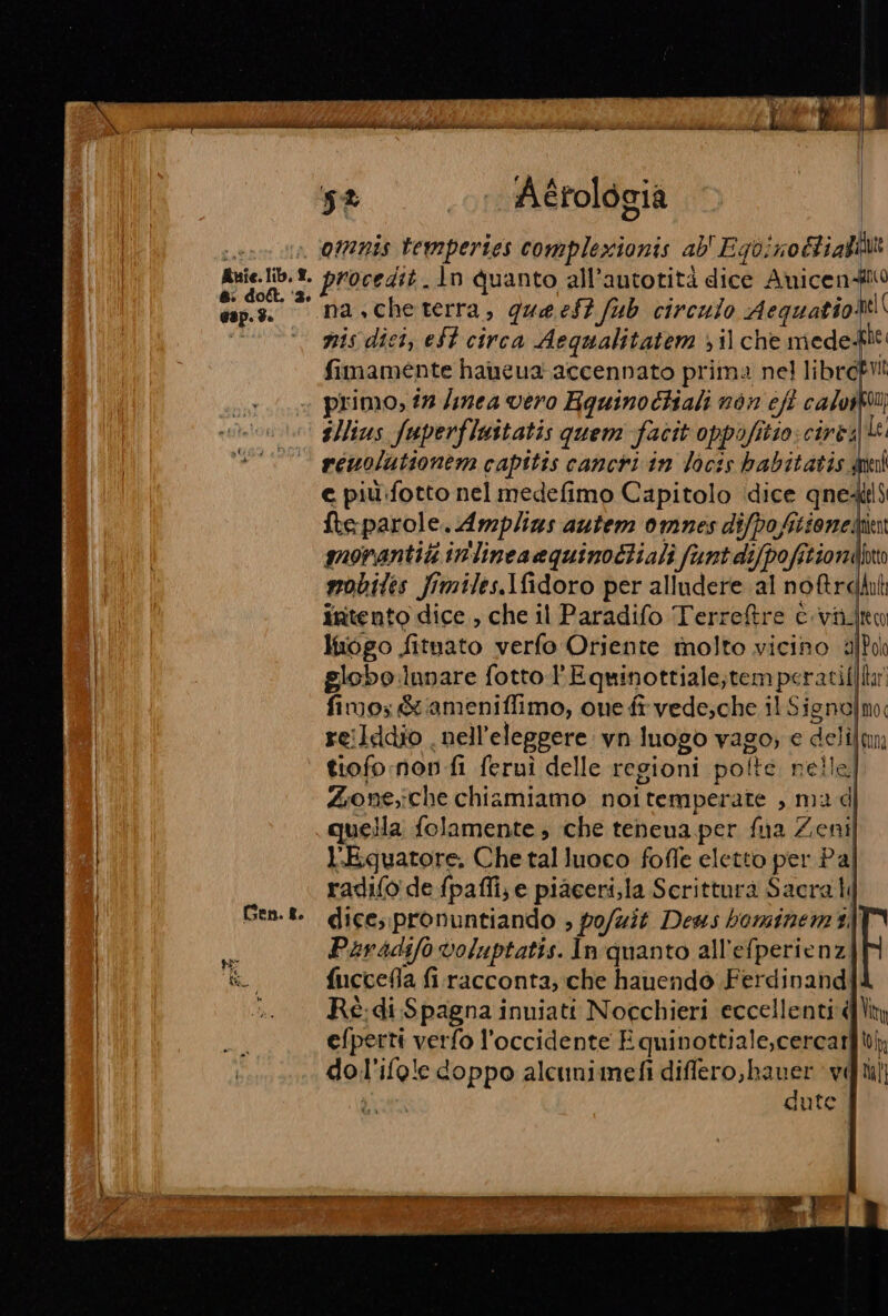 Auîe. lib, ®, &amp;: doll. ‘3. Gap. $. Gen. 8. 5% 1. Aérologia omnis tempertes complexionis ab' Ego: ‘10 Ci afilit procedit. In quanto all’autotità dice Anicenito na.che terra, que est fub circulo Aequatio sel gis dici, eSt circa Aequalitatem )il che mede- fimamente haneua accennato prima nel libre primo, in /inea vero Hquinochiali non cft calvit® reuoluttonem capttis cancri in Vocis habitatis.a tal e più:fotto nel medefimo Capitolo dice qne: kelS fte parole. Amplins autem omnes difpo fitione. ent govantiti inlinea equinodtiali funt dijpofi. Griondto mobiles fimiles.Ifidoro per alludere al no&amp;relut intento dice , che il Paradifo Terreftre c.viito luogo fituato verfo Oriente molto vicino aJPih globo lunare fotto l'Equinottiale;tempc ratifila) fimo: &amp; ameniffimo, one fi vede;che il S sie nol moc reilddio . nell'eleggere. vn luogo vago; e delij tura tiofo nov fi feruì delle regioni polte nelle Zione;che chiamiamo noitemperate , mad quella folamente che tenena per fua Zenil l’Eguatore. Che tal luoco fofle eletto per Pal radio de fpafli, e piaceri, la Scrittura Sacrati dice, pronuntiando ; po/uit Deus bominem 3) Paradifo voluptatis. In quanto all'efperienz| fucceMla firacconta; che hauendo Ferdinand Rè.di Spagna inuiati Nocchieri eccellenti d\iy efperti verfo l'occidente È quinottiale,cercar top dol'ifole doppo alcunimefi differo,hauer ‘vili ua dute |