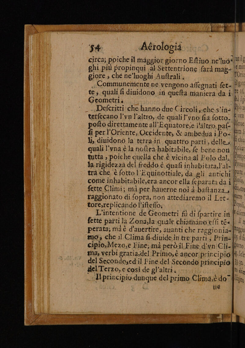 IAA { la n dii in ice cib ice Midi. ni pini ARIA ERRORE DE ADD siii mis de it rc iii ci Le “28 | 4 Aétologià citca; poiche il maggior giorno Eftino ne'lno* uele ghi più propinqui ;al Settentrione farà mag- È NIE giore ; che ne’luoghi Auftrali pr ,Communemente ne vengono affegnati fet= !80 te ; quali fi diuidono in queftà maniera da if!“ Geometri. | | it) _ ««Defcritti che hanno due Circoli s:Che:s'ina (N tetfecano l’vn l’altro,.de qualil’vno fia fotto. di” pofto direttamente all’Equatorese l'altro. paf- |! fi per l'Oriente, Occidente; &amp; ambedua i Pos È li, dinidono la tetra.in quattro parti, delle, }'l quali l’vna è la hnotra-habitabile, fe bene nori Mai tutta , poiche quella che è vicina al Polo dal. Mala | la rigidezza del freddo è quafi inbabitata,l'al- {MW trà che è fotto l'Equinottiale, da gli antichi |! come inhabitabilé,era ancor ella feparata da i | fette Climi; ma per haverne noi 4-baltanza, r'aggionato di fopra, norì attediarémo il Let- | tore,replicando l'ifteflo; At | L'intentione de Geometri fù di fpartire it fette patti la Zona;la quale chiatnano effi tea.| perata; ma è d'auertire, ananti che raggionia=! mg; che il Clima fi-diuide in tre parti; Prin]! cipio,Mezo,éè Fine, mà però.il Fihe d’vn'Cli- | | Mi ma; verbi gratia;del Primo,è ancor principio | del Secondo;edil Finé del Secondo principio | del'Terzo,e così de gl’altrii 1; SEL dI Il principiv. dunque del primo Clima,è do” fil; | ne o Abi alan AR ia i eieii Fidi im Py per” } . 4 Ma 4