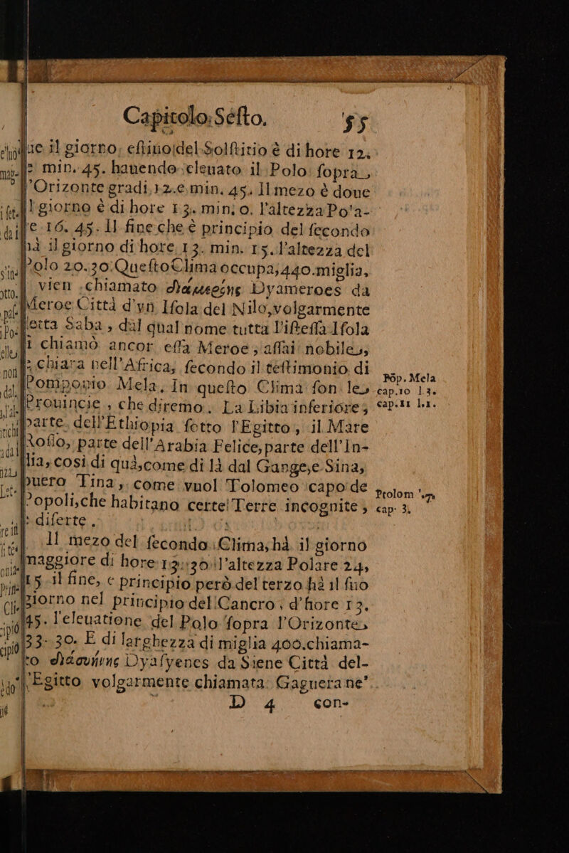 Capitolo; Séfto. 55 vf1e 1 giorno; eftinoidel:Solftitio è di hore 12, mol? min. 45. hanendeelenato il Polo fopra, { Orizonte gradi,12.0.,min. 45. Ilmezo è done ‘fe. giorne è di hote 13. mino, l'altezza Po'a- difS 16. 45: ll fine che è principio del fecondo Di i] giorno di hore. 13. min. 15..l’altezza del no!o 20.70:QueftoClima occupa;440.miglia, stto.| vien chiamato Aaeoine iyameroes da pl Meroc Città d’yn Ifola del Nilo,volgarmente Dos porta Saba &gt;» dal ghal nome tutta l'ifeffa Ifola ul chiamò ancor. effa Meroe ; affai: nobile,» not stuna bell’Africa, fecondo il teftimonio di dal Pompownio. Mela, In quelto Clima fon. le, ARETOnINcie che diremo. La Libia inferiore; sip? 3110, dellEthiopia fetto PEgitto , il Mare va) AGLIO parte dell'Arabia Felice, parte dell’In- it Ita così di quiscome di là dal Gange;e-Sina, To. puero Tina, come vuol ‘Tolomeo ‘capo'de © |Popolische habitano certe! Terre incognite ; mi: diferte, MORICI ‘uf 1 mezo del fecondo. Clima; hà il giorno “ia Maggiore di hore 13:130il'altezza Polare 24, pnl? i fine, c Principio però del terzo hè 11 fuo CIMPAOEDO nel principio del Cancro , d’fiore 13, ;poft9 leleuatione del Polo fopra l’Orizontà ;p]33 30 È di larghezza di miglia 400.chiama- do, Siaovirne Dyafyenes da Siene Città del- ip Egitto volgarmente chiamata: Gaguera ne’ D 4 con- vd SIUg IL WRITE One e i e Ds. 11 pa, af Pop. Mela cap.10 1.3. cap.t1 LI. Prolom uma