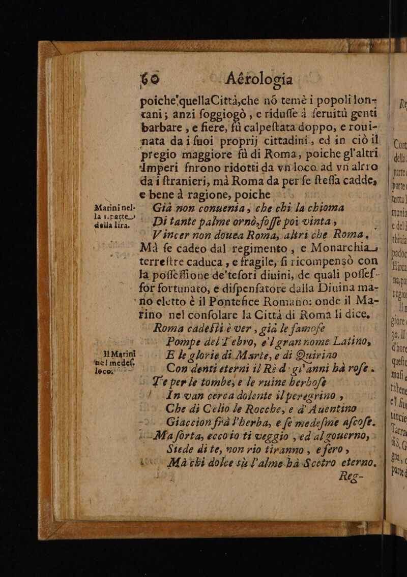 ; PI by RI LAI ERRR RI ER iii ri cà Pron MAM AB ei Deliri) di litri dati cia ii MIA (de) Aétologia I poiche'quellaCittà,che nò teme i popolilon: |. 7 cani; anzi foggiogò , e riduffe à feruitù genti barbare , e fiere, fi calpeftata doppo; e roui- nata da i fuoi proprij cittadini, ed sn ciò il Con pregio maggiore fù di Roma; poiche gl'altrl. | jy; ‘Imperi fnrono ridotti da vnloca ad vn alrro da i ftranieri, mà Roma da perfe fteffla caddea | si e bene d ragione, poiche .. © ttt Marininel- Gia z0n conuenia s ‘che chi Ja chioma Dili sli Ditante palme ornò,foffe poi vinta; Ud © Vincer non douea Roma, abriche Roma. | Mì fe cadeo dal regimento , e Monarchia | pad terrefltre caduca s e fragile, fi ricompensò con |. ORI la pofièflione de’tefori diuini,:de quali poflef- |... | for fortunato, e difpenfatore dalla Divina ma- | va ‘no eletto è il Pontefice Romano: onde il Ma- | rino nel confolare la Città di Roma li dice, . | br Roma cadeSti è ver, gia le famofe È E, , T 4 c) | i 4 FU , fi J ad 10 ) Pompe del T'ebro, el grannome Latino, l'&amp;tor di; NE. Mari E le glorie di Marte, e di Quirino ' quell ‘nel medel. ; 3 , | VOERRO 1ecgno | Con denti eterni i Rè d- gianni ha rofe . | mal, | : Te per le tombe) e le ruine berbofe [ria Et In van cerca dolente il peregrino , È |M clin | Che di Celio le Rocche, e d° Auentino Iii Giaccion frà l’herba, e fe medefime afcofe. ! Cie | ii\vMaforta, eccototi veggio v'ed'alzounerno, | Stede dite, non rio tiranno , efero » (eg Maki dolce sù l'almebà-Scetro eterno. ‘| &gt; # A