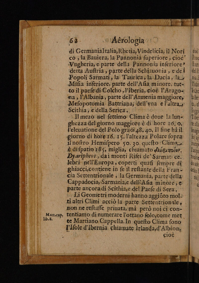 Martscap, 6% ‘© Aérologia Vngheria, e. parte della Pannonia inferiore? detta Auftria; parte della Schiauonia , e dei Popoli Sarmati, la Taurica; ta Dacia, lay, Mifia inferiore, parte dell’Afia minore, tut= to il paefe-di:Colcho ,l'Iberia,:cioè l'Arago+ ma , l'Albania, parte dell'Armenia maggiore; Mefopotomia: Battriana;dell’vna e l’altray Scithia e della Serica, Il mezo ‘nel fettimo Clima è done la.lun= ghezza deligiorno maggiore è di hore 16/0, l'eleuatione del Polo gradi 48. 40, Il fine hd il giorno di hore 16. 15. l'altezza Polare fopra il noftro Hemifpero 50. 30. quefto Climas È difpatio 185. miglia, chiamato a &amp;zaler. Dyaripheos , dai monti Rifei de* Sarmati ce. lebri- nell'Evropa, coperti quafi fempre di ghiacci,contiene in fe il reftante della Fran- cia Settentrionale ; la Germania, partedella Cappadocia,-Sarmatia;e delRAfia minote; e parte ancoradi Scithia;e del Paefe di Sera. Li Geometri moderni hanno aggiéto mol: ti altri Climi'acciò la parte Settentrionale, nom ne reftaffe privata, mà però noi ci con- tentiamo dinumerare l’ottano folo;come met te Martiano Cappella.In quefto Clima fono l'Ifole d'Ibernia chiamate Irlanda,d'Albion, cioè