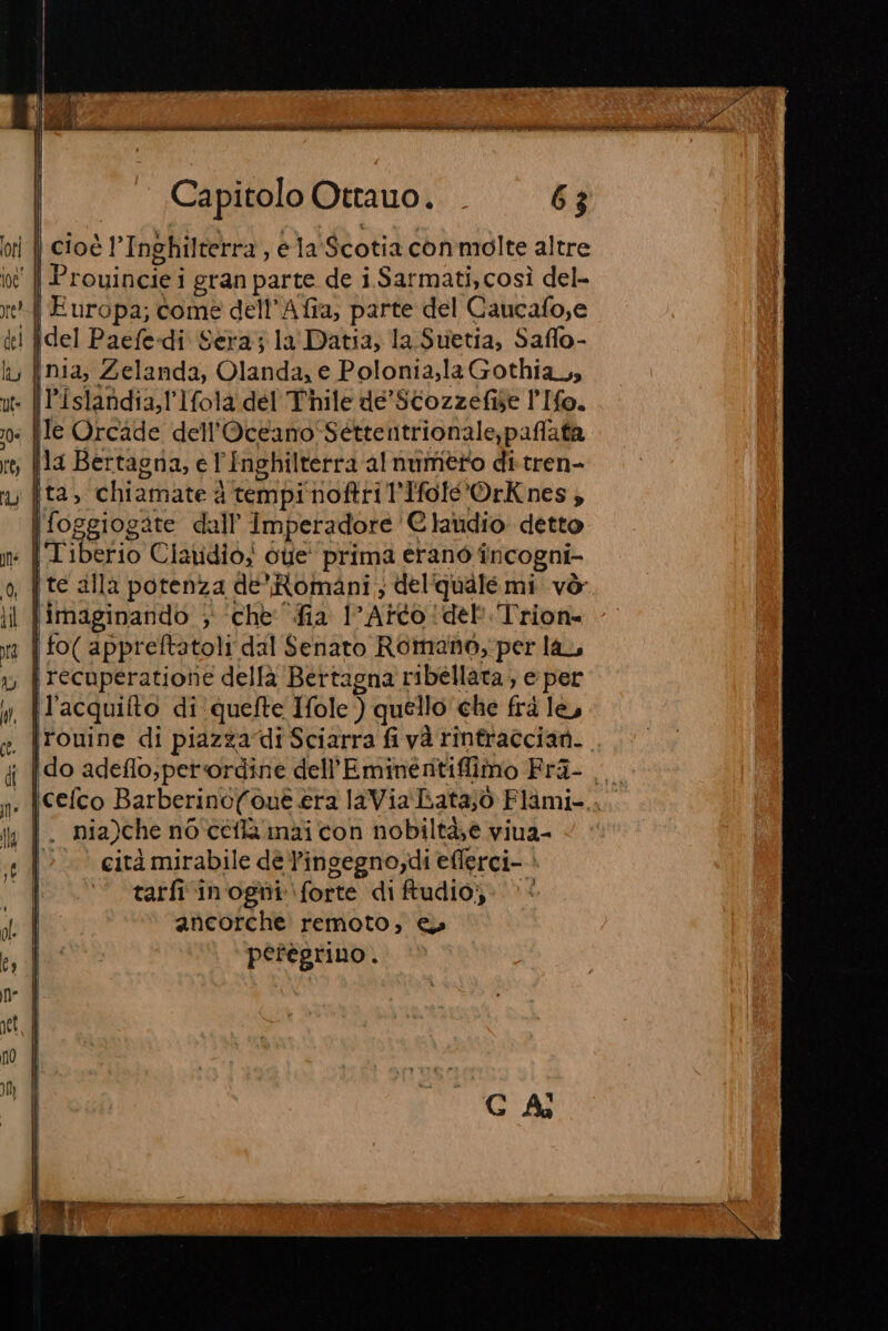 E I CIV, NOA CSI TICA , Capitolo Ottauo. . 63 cioè l'Inghilterra, ela Scotia conmolte altre | Prouincie i gran parte de i Sarmati,così del- A Europa; come dell’Afia; parte del Caucafo,e {del Paefedi Sera; la Datia, la Suetia, Saflo- nia, Zelanda, Olanda, e Polonia,la Gothia,, Pislandia,l'Ifola del Thile de’ Scozzefise l'Ifo. le Orcade dell'Oceano Séttentrionale,paflata {la Bertagna, e Inghilterra alnumero di-tren- ita, chiamate d d tempi noftri ’Ifolé'OrKnes; | foggiogate dall’ Imperadore Claudio detto : {Tiberio Clatidio; oe’ prima erano incogni- , | te alla potenza de’ Romani; del quale mi vò imaginando ; ‘che fia I Atto !del. Trion- | fo( appreftatoli dal Senato Romano, per la, recuperatiote dellà Bertagna ribellata ; e per l’acquifto di quefte Ifole ) quello che frd le, , |rouine di piazza di Sciarra fi và rintraccian. : {do adeflo;perordine. dell’ Eminérntiffiîmo Pra o , |cefco Barberino(c out era laVia LLata;ò Flàmi-..., |. nia)che noceflainaicon nobiltà,e viua- cità mirabile dè Pingegno;di eflerci- tarfi‘in'ogni forte di ftudio;. |‘ ancorche' remoto, e» pefegrino .