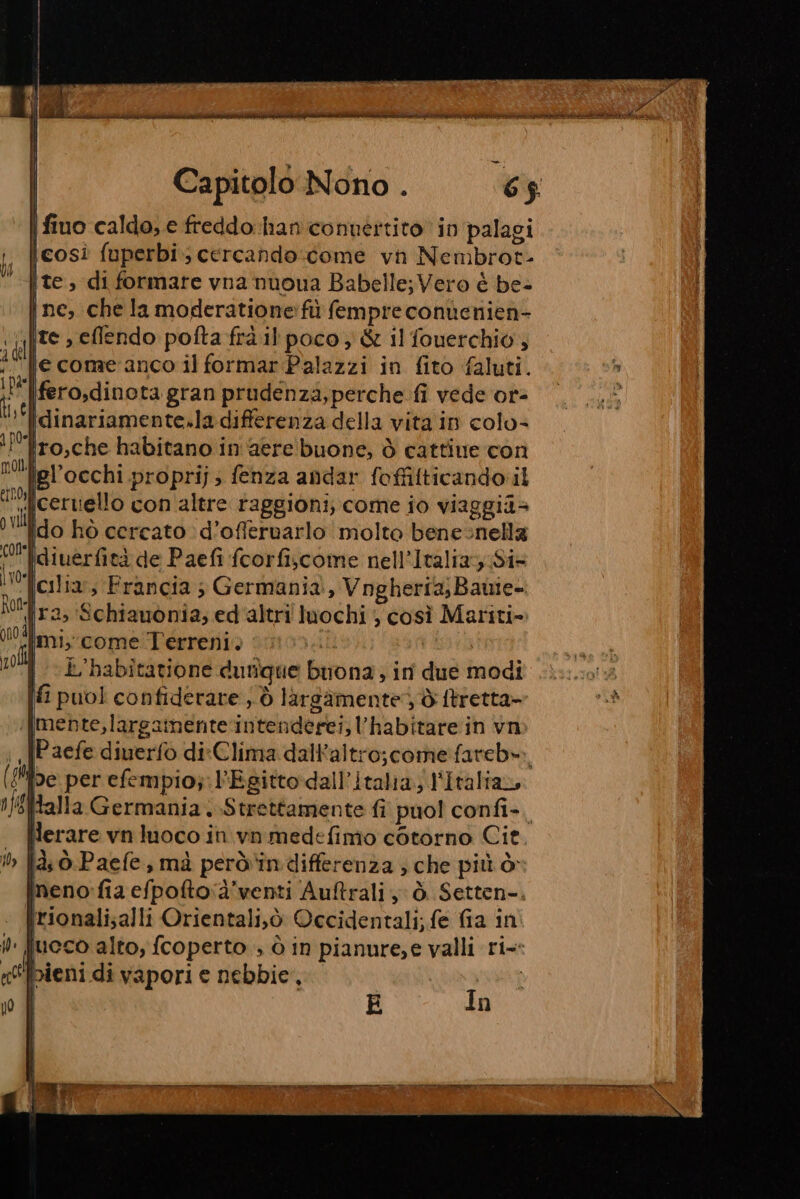 vw rupi mi ittici iper cat oto I it | s , po, i | Capitolo Nono . 65 | fino caldo, e freddo-han conuértito in palagi icosì fuperbi cercando come vn Nembrot- ite, di formare vna nuoua Babelle; Vero è be- ine, chela moderatione:fù fempre conùenien- « [ITS &gt; eflendo pofta frà il poco; &amp; il fouerchio, id iecome anco il formar Palazzi in fito faluti. i |ferosdinorta gran prudenza, perche. fi vede or- »‘lidinariamente.la differenza della vita in colo= ‘l’’fro,che habitano in ‘aere' buone, è cattine con lel’occhi proprij; fenza andar foffilticando il li’ ceruiello con altre raggioni, come io viaggia lio hò cercato d’offeruarlo molto benesnella Oi idiuerfità de Paefi fcorfiscome nell’Italia;;Si= i Tcilia,, Francia ; Germania, VngheriaBawie- (ra, Schiauonia, ed altri luochi , così Mariti- ndlimi:come Terreni. dt: voll k'habitatione dutìîque buona; in due modi È puol confiderare ,, © largamente) di ftretta- |mente,largamente‘intenderei, l'habitare in vn nfifAalla Germania; Strettamente fi puol confi-. . PPerarevnluoco in.vnmedefimo cotorno Cit. ‘» fà ò.Paefe, mà però‘indifferenza ; che più ò- neno:fia efpofto:à’venti Auftrali y ò. Setten-. Irionali;alli Orientali,ò Occidentali; fe fia in lueco alto, (coperto , ò in pianure;e valli ri [pieni di vapori e nebbie, | E In