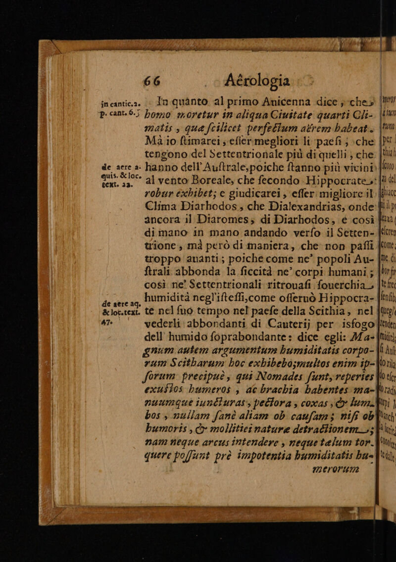 incantic.a. (© dn quanto al primo Anicenna dice }ches' (MU p. cant.0.; homo moretur in aliqua Ciuitate quarti Cli- matis, quefcilicet perfettum atrem hbabeat. Ma io ftimarei s efiermegliori li paefi ; :che | tengono del Settentrionale più diquelli} che, de aere a: hanno dell’ Auftrale,poiche ftanno più vicini) qui &amp; loc» 21 vento Boreale, che fecondo Hippocrate: ll robur exbhibet; e giudicarei , ‘efferi migliore 11. JN Clima Diarhodos, che Dialexandrias, onde ancora il Diaromess di Diarhodos, € così dimano in mano andando verfo il Setten- | trione , mà però di maniera, che non pafli | troppo ananti; poiche come ne’ popoli Au- ftrali abbonda la ficcità ne’ corpi humani,; così ne’ Settentrionali ritrouafi fouerchia_ | di humidità negl'iteffi,come offernò Hippocra- aere aq. ARS &amp;lot.text. te nel fuo tempo nel paefe della Scithia, nel 472° vederli\abbondanti di Cauterij per isfogo' dell’ humido foprabondante: dice egli: A 4- gnum autem arsumentum humiditatis corpo- rum Scitharam hoc exbibebo;multos enim ip-{! forum precipuè, qui Nomades funtyreperies W! exust0s bumeros s ac brachia babentes ma- nuumque iunéturas:, pedtora; coxas © lun. bos s nullam fanè altam ob caufam; nifi ob hbumorts , Cox mollitici nature detradlionem_.; nam neque arcus intendere , nequetelum tor. quere pofunt prè impotentia humiditatis ba=' merorwmne