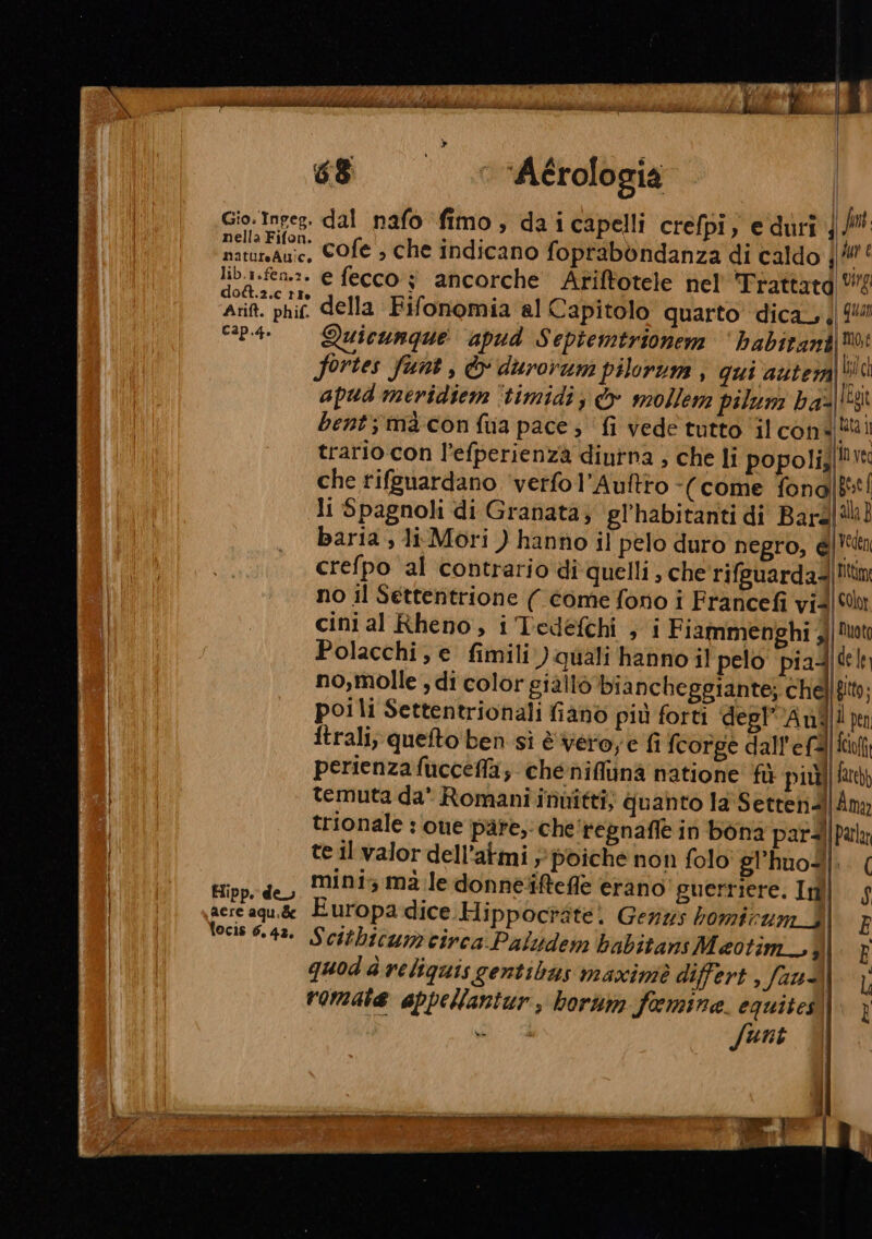 Gio. Inpeg, nella Fifon. natureAuic, lib.1.fen.:. do&amp;.2.c tte Arift. phif. 68 ‘ “Aérologia dal nafo fimo, daicapelli crepi, eduri; cofe ; che indicano foprabòndanza di caldo | e fecco ; ancorche Ariftotele nel Trattatd della Fifonomia al Capitolo quarto dica. Cap.4. Hipp. de aere aqu.de focis 6.42. Quicunque apud Septemtrionem dd fortes funt, &amp; durorum pilorum , qui auter Sint. Ju € vig quan | mot lilch apud meridiem ‘timidi; &amp; mollem pilum ha=| bent; macon fia pace; fi vede tutto ‘il coni trario con l’efperienzà diutna , che li popoli; che rifguardano ‘verfol’Auftto -(come fona| li Spagnoli di Granata; gl'habitanti di Bard baria , li Mori ) hanno il pelo duro negro, él IEgit fata i invec pese { alla} Vedeni no il Settentrione ( come fono i Francefi vid cini al Rheno, i Tedefchi , 1 Fiammenghi 3) colt Duota poili Settentrionali fiano più forti degl” ul ftrali; quelto ben sì è vero, e fi fcorge dall'efà perienzafuccefla, cheéniflinà natione fù più! temuta da* Romani innitti; quanto la Setrend trionale : one pare; che'regnafle in bona pard te il valor dell’atmi » poiche non folo' gl'huod mini mà le donneiftefle erano’ guerriere. In Europa dice Hippoctàte) Gens bomirum_J quod d reliquis gentibas maxiniè differt , fauà, romate appellantur, borum femine. equites! funt fare)