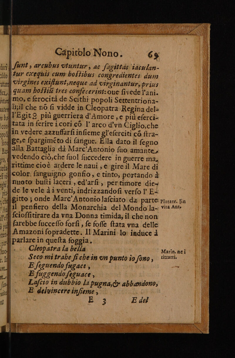 gna DA ì 'd O e ca hag e SICUSUO ARTI Capitolo Nono. 69 n Art » arcubus vtuntur, ac fagittas ‘iaculan- | Fur escequis cum bostibus congredientes dum | Virgines exiffunt,neque ad vircinantur; prius \quam hoStiti tres confecerint: ue fivede l’ani. mo; e ferocità de Scithi popoli Settentrionia- lizil'che nò fi vidde in Cleopatra Regina del» fl'Egit9 più guerriera d'Amore, e più eferci- \{jtata in ferire icori cò l'arco d’vn Ciglio,che lin vedere azzuffarfi infieme gl’eferciti cé tra- ige.e fpargiméto di fangue. Ella dato il fegno ‘alla Battaglia dà Marc’Antonio fuo amante, fivedendo ciò;che fuol fuccedere in guerre ma, rittime cioè ardere le naui ; è gireil Mate di if color. fanguigno gonfio, e tinto, portando è «dj nuoto bufti laceri , ed’arfi,, per timore die Mi ‘ide levele di venti, indrizzandofi verfo 1° E- ‘ciffgitto ; onde Marc'Antoniolafciato da parte piutare. fin fa il penfiero della Monarchia del Mondo la Vita Ante jeff] cioffitirare da vna Donna timida; il che non i farebbe fucceflo forfi , fe foffe (tata vna delle i Amazoni fopradette. Il Marini lo: induce à fiparlare in quefta foggia. |.» Cleopatra Ta bella Marin. nei