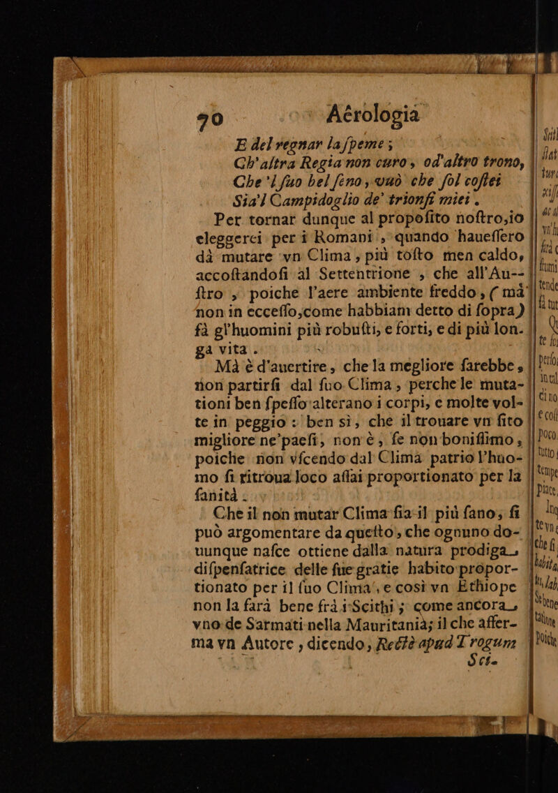 Aérologia E del reonar la/peme ; | Gh'altra Regia non curo, od'altro trono, | Che'lfuo bel feno vaò che fol coftei. | Sia Campidoglio de’ trionfi miei. Per tornar dunque al propofito noftro;io | dà mutare ‘vn Clima , più tofto men caldo, | accoftandofi a1 Settentrione , che all’Au-- ftro , poiche l’aere ambiente freddo, (màll. non in ecceffo;come habbiam detto di fopra) | fà gl’huomini più robufti, e forti, e di più lon. ga vita. ì | Md è d'auertire, chela megliore farebbe » ||! non partirfi dal fuo Clima, perche le muta-||. tioni ben fpeffo alterano i corpi, c molte vol- | te in peggio : ben sì, che iltronare vm fito | migliore ne’paefi, non'è, fe nonboniflimo ; | poiclie ion vicendo dal Clima patrio l’huo- || mo fi ritroua.loco aflaiproportionato per la fanità . Che il non mutar Clima-fia4l più fano; fi | può argomentare da quetto, che ognuno do- || uunque nafce ottiene dalla natura prodiga | difpenfatrice delle fue: gratie habito:propor- | tionato per il fuo Clima‘, e così vn Ethiope non la farà bene frà .isScithi; come ancora, | vno:de Sarmati-nella Mauritanià; il che affer- | ma vn Autore ; dicendo, Reéfè apad di Ci