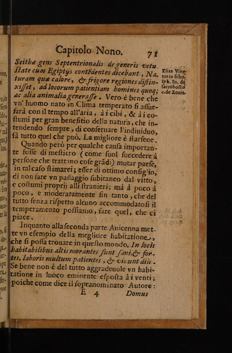 RARO ev aaa Deir NIE ZIE MIA RT RITRATTO na » Capitolo: Nono, &gt; î Scithe gens S eptentrionalis: de generis vetu. siti I vi OC) » DI à | SZate cum E &amp;Ipiys contedentes dicebant, Na. ing (ha turam que calore, dv fricore regiones diffin- iph. to. de ag RE ; facroboftdo | xs/fet, adlocorum patientiam homines QuUOG; c«de Zonis, | ac alta animalia generaffe + Vero è bene che |. vn’ huomo nato in Clima temperato fi afflue- farà coniltempoall’aria, dicibi, &amp; 3; co- | ftumi per gran benefitio della natura, che în= «{| tendendo fempre ; di confernare l'indiniduo, |a tutto quel che può. La migliore è Rarfene Quando però per qualche canfa importan- {te fofle di mefticro (come fuol fi iccedere è | perfone che trattano cofe gradi) mutar paefe, | in calcafo ftimarei; effer di ottimo config'io, | di non fare yn paflaggio fubitaneo dal vitto, | e coltumi proprij alli.ftranieri; mà 4 poco è | poco, e moderatamente fin tanto ; Che del | tutto fenza rifpetto alcuno accommodatofi il ‘| temperamento poffiamo; fare quel, che'ci | piace. | Inquantoallafeconda parte Avicenna met. te vn efempio della megliore habitatione,, jche fi poffa trouare in quefto mondo, Ir Jocis \pabitabilibus altis morantes Sunt fini,dy fon. |tes, /aboris multum patientes , dv vivunt dix. Se bene non è del tutto aggradenole vi habi L. litatione in Îuòco eminente efpofta di venti; | poiche come dice il fopranominato: Autore : È 4 - Domus